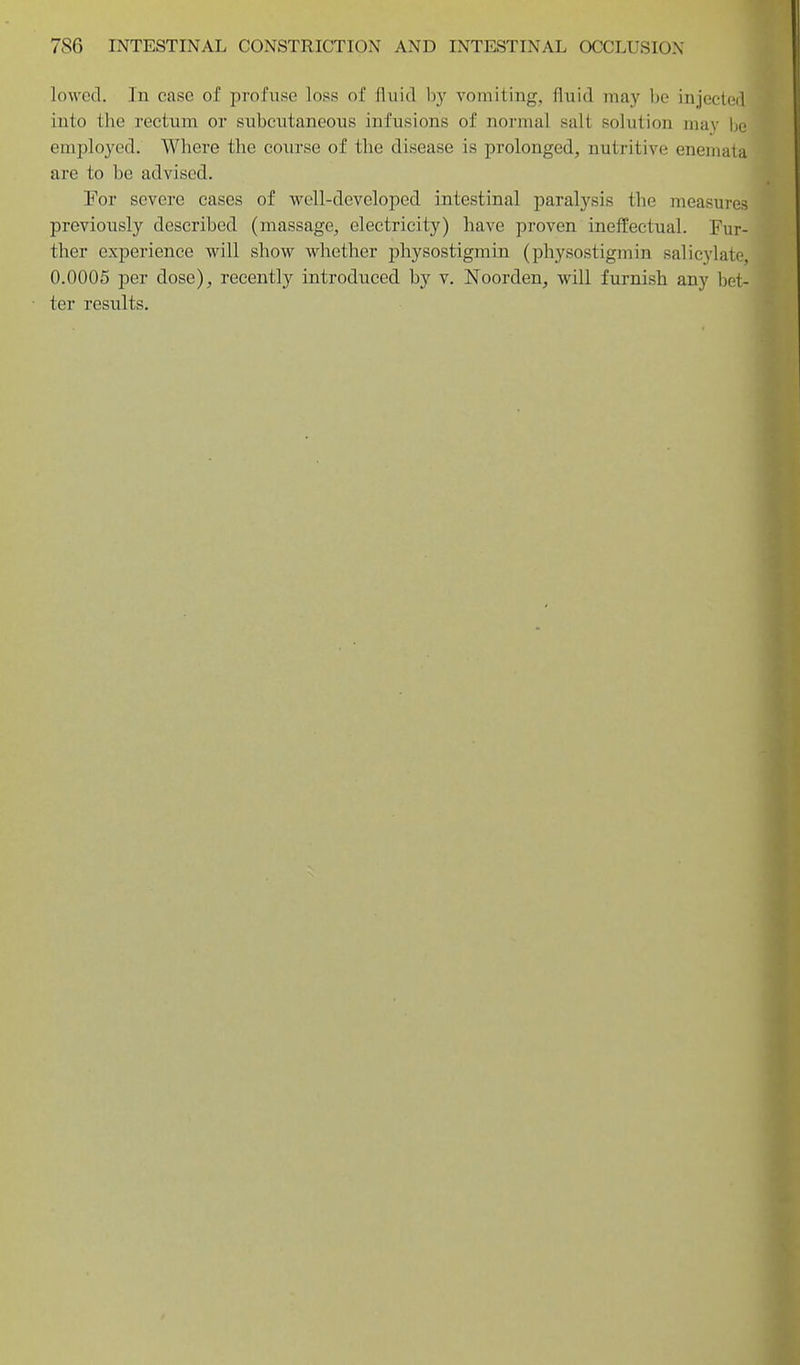 lowed. Jn case of profuse loss of fluid by vomiting, fluid may be injected into the rectum or subcutaneous infusions of normal salt solution may be employed. Where the course of the disease is prolonged, nutritive enemata are to be advised. For severe cases of vi^ell-developed intestinal paralysis the measures previously described (massage, electricity) have proven ineffectual. Fur- ther experience will show whether physostigmin (physostigmin salicylate, 0.0006 per dose), recently introduced by v. Noorden, will furnish any bet- ter results.