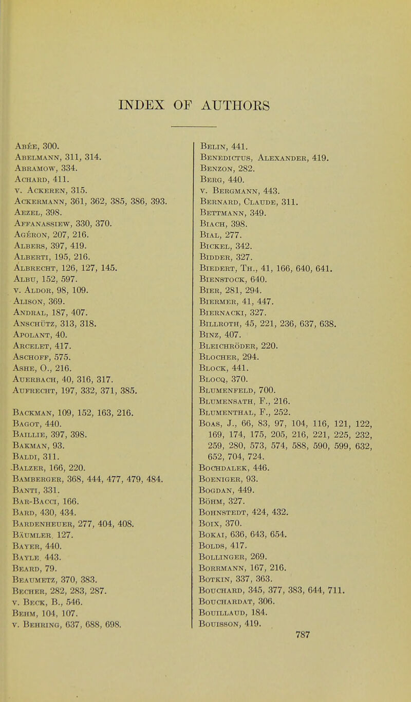 Abee, 300. Abelmann, 311, 314. Abramow, 334. ACHARD, 411. V. ACKEREN, 315. AcKERMANN, 361, 362, 385, 386, 393. Aezel, 398. Affanassiew, 330, 370. Ageron, 207, 216. Albers, 397, 419. AxBERTi, 195, 216. Albrecht, 126, 127, 145. Albu, 152, 597. V. Aldor, 98, 109. Alison, 369. Andral, 187, 407. Anschutz, 313, 318. Apolant, 40. Arcelet, 417. AscHOFF, 575. Ashe, 0., 216. Auerbach, 40, 316, 317. AuFRECHT, 197, 332, 371, 385. Backman, 109, 152, 163, 216. Bagot, 440. Baillie, 397, 398. Bakman, 93. Baldi, 311. -Balzer, 166, 220. Bamberger, 368, 444, 477, 479, 484. Banti, 331. Bar-Bacct, 166. Bard, 430, 434. Bardenheuer, 277, 404, 408. Baumler, 127. Bayer, 440. Bayle. 443. Beard, 79. Beaumetz, 370, 383. Becher, 282, 283, 287. V. Beck, B., 546. Behm, 104, 107. V. Behring, 637, 688, 698. Belin, 441. Benedictus, Alexander, 419. Benzon, 282. Berg, 440. V. Bergmann, 443. Bernard, Claude, 311. Bettmann, 349. Biach, 398. Bial, 277. BicKBL, 342. Bidder, 327. Biedert, Th., 41, 166, 640, 641. Bienstock,640. Bier, 281, 294. BlERMER, 41, 447. BlERNACKI, 327. Billroth, 45, 221, 236, 637, 638. BiNZ, 407. Bleichroder, 220. Blocher, 294. Block, 441. Blocq, 370. Bltjmenfeld, 700. Blumensath, F., 216. Blumenthal, F., 252. Boas, J., 66, 83, 97, 104, 116, 121, 122, 169, 174, 175, 205, 216, 221, 225, 232, 259, 280, 573, 574, 588, 590, 599, 632, 652, 704, 724. bochdalbk, 446. boeniger, 93. Bogdan, 449. BoHM, 327. Bohnstedt, 424, 432. Boix, 370. BoKAi, 636, 643, 654. BoLDS, 417. Bollinger, 269. Borrmann, 167, 216. BoTKiN, 337, 363. Bouchard, 345, 377, 383, 644, 711. Bouchardat, 306. Bouillaud, 184. BouissoN, 419.