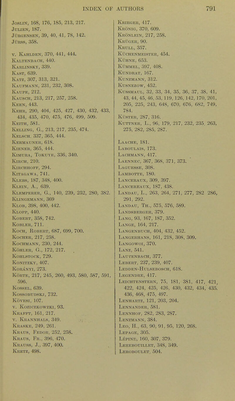 JosLiNT, 168, 176, 185, 213, 217. JULIEN, 187. JuRGENSEN, 39, 40, 41, 78, 142. JuRSS, 358. V. Kahlden, 370, 441, 444. kl\ltenbach, 440. k\rlinsky, 339. Kast, 639. Katz, 307, 313, 321. Kaufmann, 231, 232, 308. Kaupe, 212. IvAUSCH, 213, 217, 257, 258. Keen, 443. Kehr, 290, 404, 425, 427, 430, 432, 433, 434, 435, 470, 475, 476, 499, 509. Keith, 581. Kelling, G., 213, 217, 235, 474. Kelsch. 337, 365, 444. KjERMAUNER, 618. KiENER, 365, 444. Kjmura, Tokuye, 336, 340. Kirch, 210. KiRCHHOFF, 294. Kitagawa, 741. Klebs, 187, 348, 400. Klein, A., 639. Klemperer, G., 140, 239, 252, 280, 382. Klingemann, 369 Klob, 398, 400, 442. Klopp, 440. KoBERT, 358, 742. Kobler, 711. Koch, Robert, 687, 699, 700. KocHER, 217, 258. Kochmann, 230, 244. KoHLER, G., 172, 217. kohlstock, 729. Konitzky, 407. KORANYI, 273. KoRTE, 217, 245, 260, 493, 580, 587, 591, 596. KossEL, 639. KOSSOBUDSKJ, 732. KovESi, 107. v. koziczkowzki, 93. Krafft, 161, 217. V. Krannhals, 349. Kraske, 249, 261. Kr\us, Fedou, 2.52, 258. Kraus, Fr., 396, 470. Krauss, J., 397, 400. Kretz, 498. Khieger, 417. Kronig, .370, 609. Kuonlein, 217, 258. Kuuger, 90. Krull, .357. kuchenmeister, 454. Kuhne, 653. KiiMMEL, ,397, 408. KUNDRAT, 167. KUNZMANN, 312. KusNEzow, 452. KussMAUL, 32, 33, 34, 35, 36, 37, 38, 41, 43, 44, 45, 46, 53, 119, 126,142, 170, 201, 205, 225, 243, 648, 670, 676, 682, 749, 784. KusTER, 287, 316. KuTTNER, L., 96, 179, 217, 232, 235, 263, 275, 282, 285, 287. Laache, 181. Laboulais, 173. Lachmann, 417. Laennec, 367, 368, 371, 373. Laguesse, 308. Lambotte, 180. Lanceraux, 309, 397. Lancereaux, 187, 438. Landau, L., 263, 264, 271, 277, 282 286, 291, 292. Landau, Th., 575, 576, 589. Landsberger, 379. Lang, 93, 167, 187, 352. Lange, 164, 217. Langenbuch, 404, 432, 452. Langerhans, 161, 218, 308, 309. Langowoi, 370. Lanz, 541. Lautenbach, 377. Lebert, 237, 239, 407. Ledden-Hulsebosch, 618. Legendre, 417. Leichtenstern, 75, 181, 381, 417, 421, 422, 424, 425, 426, 430, 432, 434, 435^ 436, 468, 475, 497. Lenhartz, 121, 203, 204. Lennander, .581. Lennhof, 282, 283, 287. Lenzmann, 384. Leo, H., 63, 90, 91, 95, 120, 268. Lepage, 305. Lepine, 160, 307, .379. Lerebouillet, .348, 349. Leroboulet, 504.