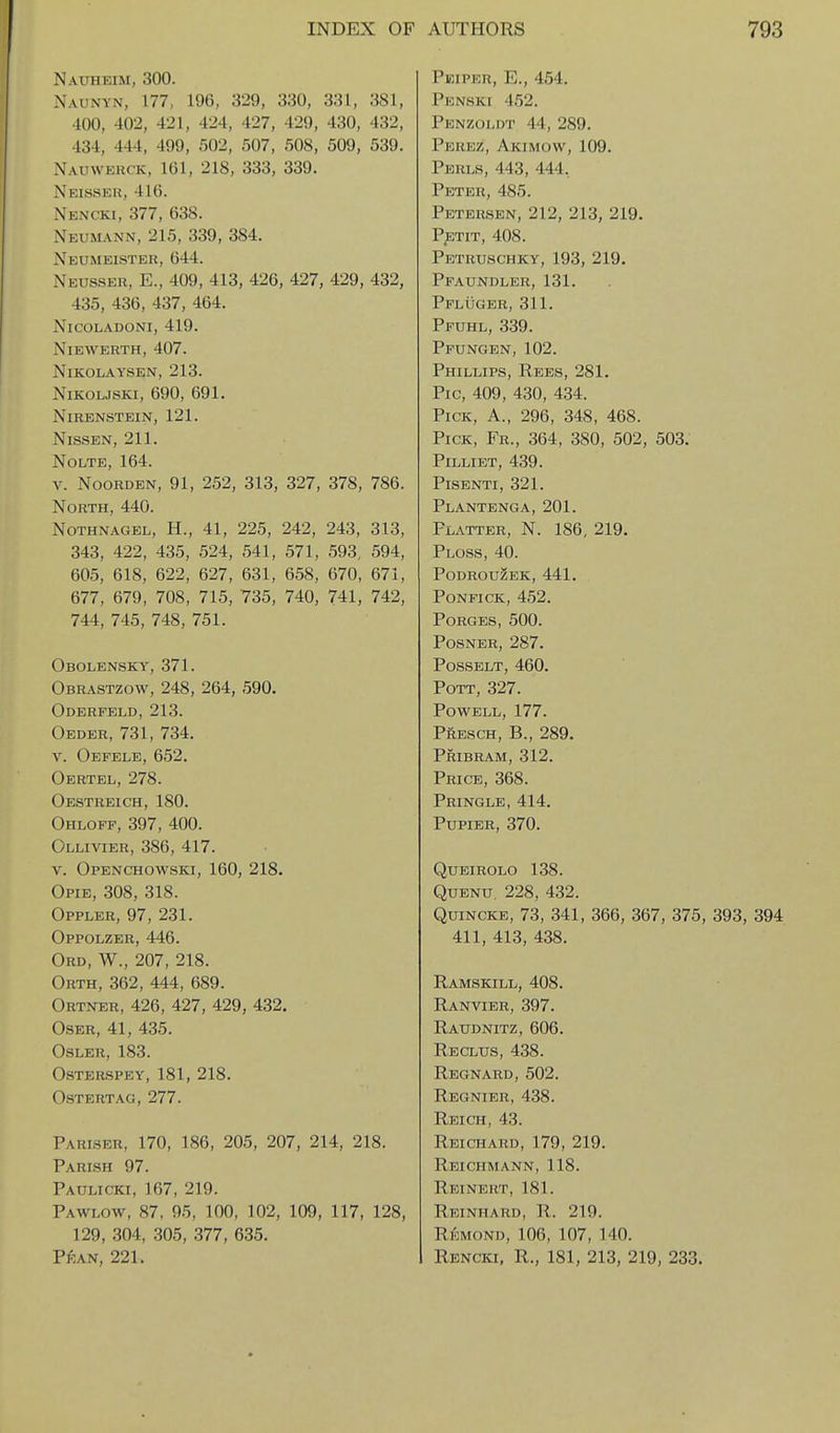 Nauheim, 300. Naunyn, 177, 196, 329, 330, 331, 381, 400, 402, 421, 424, 427, 429, 430, 432, 434, 444, 499, 502, 507, 508, 509, 539, Nauwerck, 161, 218, 333, 339. Neisseu, 416. Nencki, 377, 638. Neumann, 215, 339, 384. Neumeister, 644. Neusser, E., 409, 413, 426, 427, 429, 432, 435, 436, 437, 464. NiCOLADONI, 419. NiEWERTH, 407. NiKOLAYSEN, 213. NiKOLJSKi, 690, 691. NiRENSTEIN, 121. NiSSEN, 211. NOLTE, 164. V. NooRDEN, 91, 252, 313, 327, 378, 786. North, 440. NoTHNAGEL, H., 41, 225, 242, 243, 313, 343, 422, 435, 524, 541, 571, 593, 594, 605, 618, 622, 627, 631, 658, 670, 671, 677, 679, 708, 715, 735, 740, 741, 742, 744, 745, 748, 751. Obolensky, 371. Obrastzow, 248, 264, 590. Oderfeld, 213. Oeder, 731, 734. V. Oefele, 652. Oertel, 278. Oestreich, 180. Ohloff, 397, 400. Ollivier, 386, 417. V. Openchowski, 160, 218. Opie, 308, 318. Oppler, 97, 231. Oppolzer, 446. Ord, W., 207, 218. Orth, 362, 444, 689. Ortner, 426, 427, 429, 432. OsER, 41, 435. OSLER, 183. OSTERSPEY, 181, 218. ostertag, 277. Parlser, 170, 186, 205, 207, 214, 218. Parish 97. Paulicki, 167, 219. Pawlow, 87, 95, 100, 102, 109, 117, 128, 129, 304, 305, 377, 635. Pean, 221. Peiper, E., 454. Penski 452. Penzoldt 44, 289. Perez, Akimow, 109. PER1.S, 443, 444, Peter, 485. Petersen, 212, 213, 219. P^STIT, 408. Petruschky, 193, 219. Pfaundler, 131. Pfliiger, 311. Pfuhl, 339. Pfungen, 102. Phillips, Rees, 281. Pic, 409, 430, 434. Pick, A., 296, 348, 468. Pick, Fr., 364, 380, 502, 503: PiLLIET, 439. PiSENTI, 321. Plantenga, 201. Platter, N. 186, 219. Ploss, 40. podrouzek, 441, PONFICK, 452. PORGES, 500. POSNER, 287, POSSELT, 460, Pott, 327. Powell, 177. Presch, B., 289. Pribram, 312. Price, 368. Pringle, 414. PUPIER, 370. QUEIROLO 138. QuENu. 228, 432. Quincke, 73, 341, 366, 367, 375, 393, 394 411, 413, 438. Ramskill, 408, Ranvier, 397, Raudnitz, 606, Reclus, 438. Regnard, 502. Regnier, 438. Reich, 43. Reichard, 179, 219. Rbichmann, 118. Reinert, 181. Reinhard, R. 219. Rl^MOND, 106, 107, 140. Rencki. R., 181, 213, 219, 233.