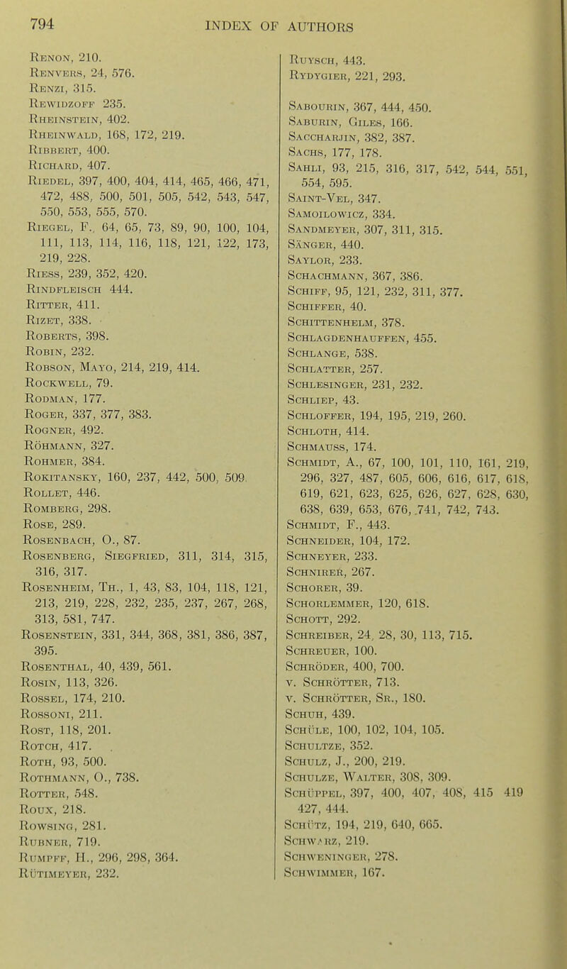 Renon, 210. Renvers, 24, 576. Renzi, 315. Rewiozopf 235. Rheinstein, 402. Rheinwald, 168, 172, 219. RiBBEKT, 400. Richard, 407. RiEDEL, 397, 400, 404, 414, 465, 466, 471, 472, 488, 500, 501, 505, 542, 543, 547, 550, 553, 555, 570. RiEGEL, F., 64, 65, 73, 89, 90, 100, 104, 111, 113, 114, 116, 118, 121, 122, 173, 219, 228. RiESS, 239, 352, 420. RiNDFLEISCH 444. RiTTER, 411. RizET, 338. Roberts, 398. Robin, 232. RoBSON, Mayo, 214, 219, 414. Rockwell, 79. Rodman, 177. Roger, 337, 377, 383. ROGNER, 492. ROHMANN, 327. ROHMER, 384. RoKiTANSKY, 160, 237, 442, 500, 509 ROLLET, 446. Romberg, 298. Rose, 289. Rosenbach, 0., 87. Rosenberg, Siegfried, 311, 314, 315, 316, 317. Rosenheim, Th., 1, 43, 83, 104, 118, 121, 213, 219, 228, 232, 235, 237, 267, 268, 313, 581, 747. Rosenstein, 331, 344, 368, 381, 386, 387, 395. Rosenthal, 40, 439, 561. Rosin, 113, 326. RossEL, 174, 210. Rossoni, 211. RosT, 118, 201. Rotch, 417. RoTH, 93, 500. Rothmann, O., 738. Rotter, 548. Roux, 218. Rowsing, 281. RUBNKR, 719. RuMPFF, H., 296, 298, 364. RUTIMEYER, 232. RuYscH, 443. Rydygier, 221, 293. Sabourin, 367, 444, 450. Saburin, Giles, 166. Saccharjin, 382, 387. Sachs, 177, 178. Sahli, 93, 215, 316, 317, 542, 544, 551, 554, 595. Saint-Vel, 347. Samoilowicz, 334. Sandmeyer, 307, 311, 315. Sanger, 440. Saylor, 233. schachmann, 367, 386. ScHiFF, 95, 121, 232, 311, 377. schiffer, 40. schittenhelm, 378. Schlagdenhauffen, 455. Schlange, 538. Schlatter, 257. Schlesinger, 231, 232. SCHLIEP, 43. ScHLOFFER, 194, 195, 219, 260. SCHLOTH, 414. Schmauss, 174. Schmidt, A., 67, 100, 101, 110, 161, 219, 296, 327, 487, 605, 606, 616, 617, 618, 619, 621, 623, 625, 626, 627, 628, 630, 638, 639, 653, 676, .741, 742, 743. Schmidt, F., 443. Schneider, 104, 172. schneyer, 233. schnirer, 267. SCHORER, 39. SCHORLEMMER, 120, 618. SCHOTT, 292. ScHREiBER, 24, 28, 30, 113, 715, schreuer, 100. Schroder, 400, 700. V. Schrotter, 713. V. Schrotter, Sr., 180. ScHUH, 439. Schule, 100, 102, 104, 105. Schultze, 352. ScHULZ, J., 200, 219. Schulze, Walter, 308, 309. Schuppel, 397, 400, 407, 408, 415 419 427, 444. ScHfTz, 194, 219, 640, 665. SCHW/»RZ, 219. Schweninger, 278. Schwimmer, 167.