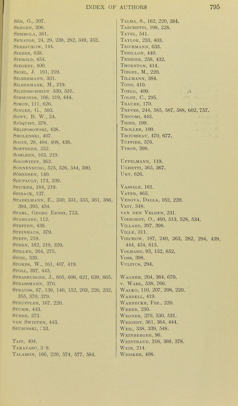 See, G., 207. Seeoen, 306. Semmola, 381. Senator, 24, 29, 239, 282, 349, 352. Serejukow, 144. SlEBER, 638. SlEBOLD,454. SlEGERT, 400. SiGEL, J. 191, 219. SiLBERMANN, 331. SiLBERMAHK, M., 219. SiLBERSCHMlDT, 530, 531. SiMMONDS, 166, 219, 444. Simon, 111, 626. Singer, G., 593. SiPPY, B. W., 24. Sjoquist, 378. Sklifosowski, 438. Smolenski, 407. SociN, 29, 404, 408, 438. SOETBEER, 352. SOHLERN, 163, 219. SOLOWIEFF, 363. SoNNENBURG, 525, 526, 544, 590. SORENSEN, 140. SouPAULT, 173, 339. Spicker, 184, 219. Spirack, 137. Stadelmann, E., 330, 331, 355, 361, 386, 394, 395, 454. Stahl, Georg Ernst, 713. Stargard,112. Steffen,439. Steinhaus, 379. Stepp, 219. Stern, 162, 219, 329. Stiller, 264, 275. Stirl, 339. Stokes, W., 161, 407, 419. Stoll, 397, 443. Strasburger, J., 605, 606, 621, 639, 665. Strassmann, 370. Strauss, 87, 139, 140, 152, 203, 220, 232, 355, 370, 379. Struppler, 167, 220. Stumm, 443. SURRE, 373. VAN Swieten, 443. szubinski, .33. Tait, 404. Takayasu, 3 9. Talamon, 166, 220, 574, 577, 584. Talma, S., 162, 220, 384. Tarchetti, 198, 228. Tavel, 541. Taylor, 233, 403. Teichmann, 633. Terillon, 440. Terrier, 258, 432. Thornton, 414. TiEGEL, M., 220. Tillmann, 384. Todd, 410. TOELG, 409. a1 Toldt, C, 295. Traube, 170. Treves, 244, 585, 587, 588, 602, 757. Tricomi, 443. Trier, 199. Troller, 100. Trousseau, 470, 677. TUFFIER, 576. Tyson, 398. Uffelmann, 119. Ughetti, 365, 367. Ury, 626. Vassale, 161. Vater, 465. Vedova, Dalla, 162, 220. Veit, 348. VAN DEN VeLDEN, 231. ViERORDT, 0., 460, 513, 528, 534. Villard, 397, 398. ViLLE, 311. ViRCHOW, 187, 240, 263, 282, 294, 439, 444, 454, 615. Volhard, 93, 152, 652. Voss, 398. VuLPiDS, 294. Wagner, 204, 364, 670. V. Wahl, 538, 766. Walko, 110, 207, 208, 220. Wardell, 419. Warnecke, Frz., 220. Weber, 230. Wegner, 370, 530, 531. Weioert, 361, 364, 444. Weil, 338, 339, 548. Weinberger, 96. Weintraud, 316, 369, 378. Weir, 214. Weisker, 408.