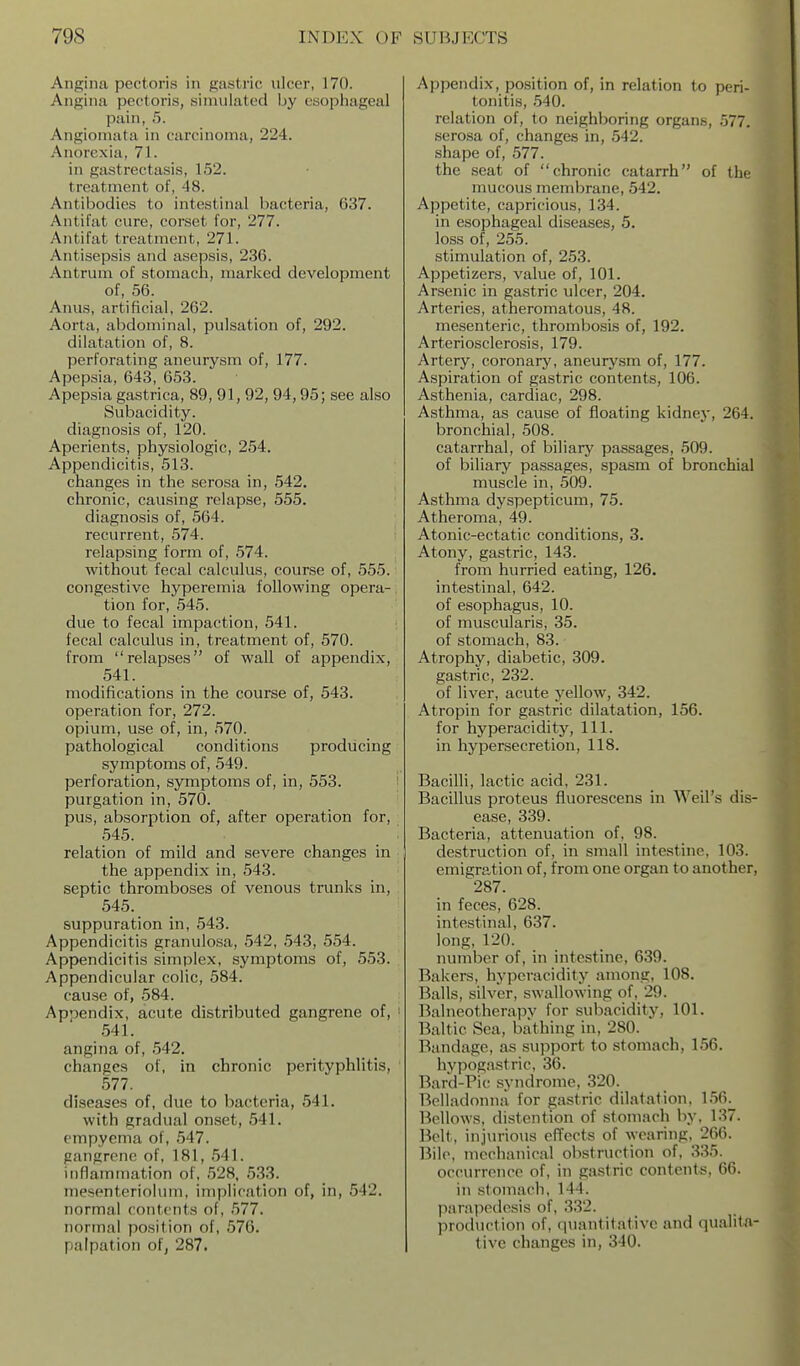Angina pectoris in gastric ulcer, 170. Angina pectoris, simulated by esophageal pain, 5. Angioniata in carcinoma, 224. Anorexia, 71. in gastrectasis, 152. treatment of, 48. Antibodies to intestinal bacteria, 637. Antifat cure, corset for, 277. Antifat treatment, 271. Antisepsis and asepsis, 236. Antrum of stomach, marked development of, 56. Aims, artificial, 262. Aorta, abdominal, pulsation of, 292. dilatation of, 8. perforating aneurysm of, 177. Apepsia, 643, 653. Apepsia gastrica, 89, 91,92, 94,95; see also Subacidity. diagnosis of, 120. Aperients, physiologic, 254. Appendicitis, 513. changes in the serosa in, 542. chronic, causing relapse, 555. diagnosis of, 564. recurrent, 574. relapsing form of, 574. without fecal calculus, course of, 555. congestive hyperemia following opera- tion for, 545. due to fecal impaction, 541. fecal calculus in, treatment of, 570. from relapses of wall of appendix, 541. modifications in the course of, 543. operation for, 272. opium, use of, in, 570. pathological conditions producing symptoms of, 549. perforation, symptoms of, in, 553. ' purgation in, 570. pus, absorption of, after operation for, 545. : relation of mild and severe changes in the appendix in, 543. septic thromboses of venous trunks in, 545. suppuration in, 543. Appendicitis granulosa, 542, 543, 554. Appendicitis simplex, symptoms of, 553. Appendicular colic, 584. cause of, 584. Appendix, acute distributed gangrene of, ■ 541. angina of, 542. changes of, in chronic perityphlitis, 577. diseases of, due to bacteria, 541. with gradual onset, 541. empyema of, 547. gangrene of, 181, 541. inflammation of, 528, 533. mesenteriolum, implication of, in, 542. normal contents of, 577. normal po.sition of, 576. palpation of, 287. Appendix, position of, in relation to peri- tonitis, 540. relation of, to neighboring organs, 577. .serosa of, changes in, 542. shape of, 577. the seat of chronic catarrh of the mucous membrane, 542. Appetite, capricious, 134. in esophageal diseases, 5. loss of, 255. stimulation of, 253. Appetizers, value of, 101. Arsenic in gastric ulcer, 204. - Arteries, atheromatous, 48. | mesenteric, thrombcsis of, 192. j Arteriosclerosis, 179. Artery, coronary, aneurJ^sm of, 177. Aspiration of gastric contents, 106. Asthenia, cardiac, 298. Asthma, as cause of floating kidney, 264. bronchial, 508. catarrhal, of biliary passages, 509. of biliary passages, spasm of bronchial muscle in, 509. Asthma dyspepticum, 75. Atheroma, 49. Atonic-ectatic conditions, 3. Atony, gastric, 143. from hurried eating, 126. intestinal, 642. of esophagus, 10. of muscularis, 35. of stomach, 83. Atrophy, diabetic, 309. gastric, 232. of liver, acute yellow, 342. Atropin for gastric dilatation, 156. for hyperacidity. 111. in hypersecretion, 118. BacilH, lactic acid, 231. Bacillus proteus fluorescens in Weil's dis- ease, 339. Bacteria, attenuation of, 98. destruction of, in small intestine, 103. emigration of, from one organ to another, 287. in feces, 628. intestinal, 637. long, 120. number of, in intestine, 639. Bakers, hyperacidity among, 108. Balls, silver, swallowing of, 29. Balneotherapy for subacidity, 101. Baltic Sea, bathing in, 280. Bandage, as support to stomach, 156. hypogastric, 36. Bard-Pic syndrome, 320. Belladonna for gastric dilatation, 156. Bellows, distention of stomach by, 137. Belt, injurious effects of wearing, 266. Bile, jncchanical obstruction of, 335. occurrence of, in gastric contents, 66. in stomach, 144. ]iarappdesis of, 332. production of, quantitative and qualita- tive changes in, 340.