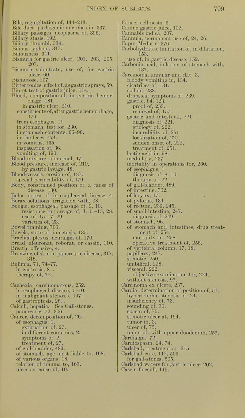 Bile, regurgitation of, 144-213. Bile duct, ])!ithogenic microbes in, 337. Biliary passages, neoplasms of, 396. Biliary stasis, 192. Biliary thrombi, 334. Bilious typhoid, 347. Biliousness, 341. Bismuth for gastric ulcer, 201, 203, 205, 207. Bismuth subnitrate, use of, for gastric ulcer, 60. Bisnuitose, 207. Bitter tonics, efl'ect of, as gastric sprays, 59. Biuret test of gastric juice, 114. Blood, composition of, in gastric hemor- rhage, 181. in gastric ulcer, 210. constituents of,after gastric hemorrhage, 176. from esophagus, 11. in stomach, test for, 230. in stomach contents, 66-96. in the feces, 174. in vomitus, 135. inspissation of, 36. vomiting of, 190. Blood-mixture, abnormal, 47. Blood pressure, increase of, 210. by gastric lavage, 48. Blood-vessels, erosion of, 187. special permeability of, 179. Body, constrained position of, a cause of disease, 130. Bolus, arrest of, in esophageal disease, 4. Borax solutions, irrigation with, 38. Bougie, esophageal, passage of, 9, 10. resistance to passage of, 3, 11-15, 28. use of, 15-17, 29. varieties of, 23. Bowel training, 706. Bowels, state of, in ectasis, 135. Brachial plexus, neuralgia of, 170. Bread, aleuronat, roborat, or casein, 110. Breath, offensive, 4. Bronzing of skin in pancreatic disease, 317, 318 Bulimia, 71, 74-77. in gastrosis, 81. therapy of, 72. Cachexia, carcinomatous, 252. in esophageal disease, 5-10. in malignant stenosis, 147. of gastroptosis, 281. Calculi, hepatic. See Gall-stones. pancreatic. 72. 306. Cancer, decomposition of, 26. of esophagus, 1. extirpation of, 27. in different countries, 2. symptoms of, 2. treatment of, 27. of gall-bladder, 489. of stomach, age most liable to, 168. of various organs, 18. relation of trauma to, 163. ulcer as cause of, 10. Cancer coll nests, 6. ('anine gastric juice, 102. C'amiabis indica, 207. Cannula, permanent use of, 24, 26. Ca])ut Medusa, 376. Carbohydrates, limitation of, in dilatation, 153. use of, in gastric disease, 152. Carbonic acid, inflation of stomach with, 137. Carcinoma, annular and flat, 3. bloody vomiting in, 134. cicatrices of, 131. colloid, 238. dropsical symptoms of, 239. gastric, 84, 123. proof of, 233. removal of, 157. gastric and intestinal, 221, diagnosis of, 221. etiology of, 222. incurability of, 251. localization of, 221. sudden onset of, 222. treatment of, 251. lactic acid in, 98. medullary, 237. mortality in operations for, 260. of esophagus, 1. diagnosis of, 8, 10. therapy of, 22. of gall-bladder, 489. of intestine, 762. of larynx, 17. of pylorus, 134. of rectum, 239, 245. of small intestine, 247. diagnosis of, 249. of stomach, 96. of stomach and intestines, ding treat- ment of, 254. mortality in, 258. operative treatment of, 256. of vertebral column, 17, 18. papillary, 247. stenotic, 250. umbilical, 228. visceral, 222. objective examination for, 224. without stenosis, 97. Carcinoma ex ulcere, 237. Cardia, determination of position of, 51. hypertrophic stenosis of, 24. insufficiency of, 73. sounding of, 30. spasm of, 75. stenotic ulcer at, 194. tumor in, 3. ulcer of, 75. union of, with upper duodenum, 257. Cardialgia, 72. Cardiospasm, 24, 74. Carlsbad, treatment at, 215. Carlsbad cure, 112, ,505. for gall-stones, 505. Carlsbad waters for gastric ulcer, 202. Casein flocculi, 115.