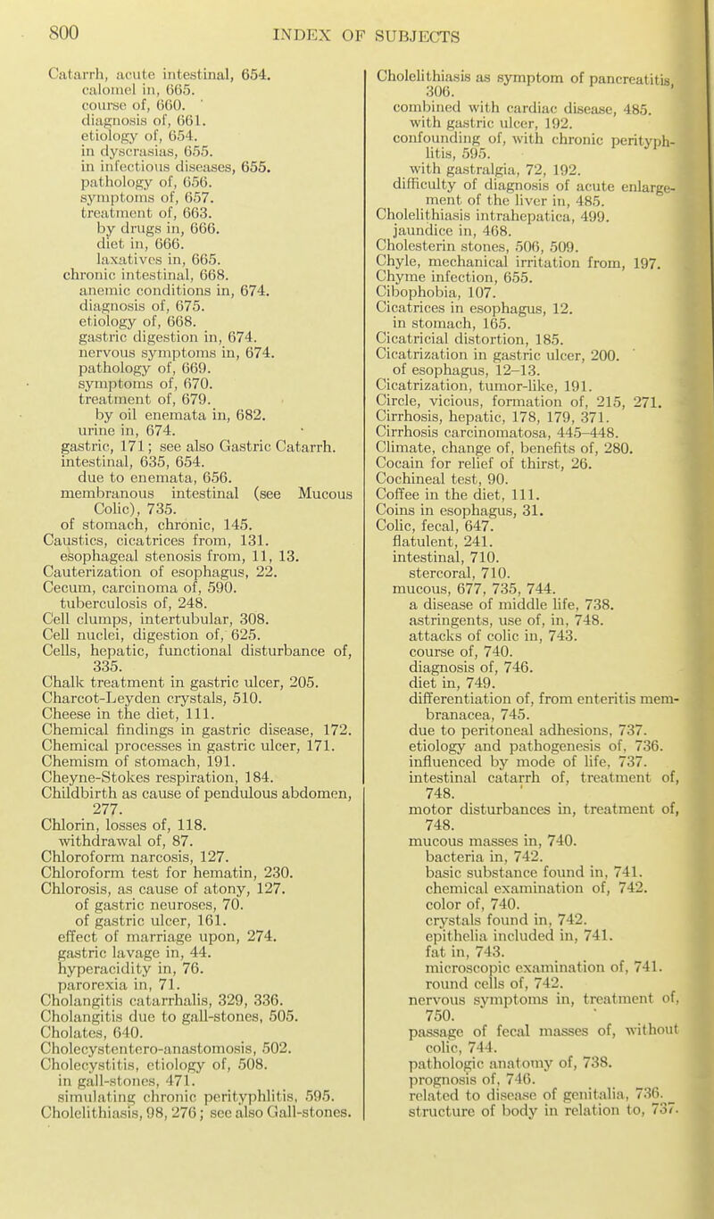Catarrh, acute intestinal, 654. calomel in, 665. course of, GOO. diagnosis of, 661. etiology of, 654. in dyscrasias, 655. in infectious diseases, 655. pathology of, 656. symptoms of, 657. treatment of, 663. by drugs in, 666. diet in, 666. laxatives in, 665. chronic intestinal, 668. anemic conditions in, 674. diagnosis of, 675. etiology of, 668. gastric digestion in, 674. nervous symptoms in, 674. pathology of, 669. symptoms of, 670. treatment of, 679. by oil enemata in, 682. urine in, 674. gastric, 171; see also Gastric Catarrh, intestinal, 635, 654. due to enemata, 656. membranous intestinal (see Mucous Colic), 735. of stomach, chronic, 145. Caustics, cicatrices from, 131. esophageal stenosis from, 11, 13. Cauterization of esophagus, 22. Cecum, carcinoma of, 590. tuberculosis of, 248. Cell clumps, intertubular, 308. Cell nuclei, digestion of, 625. Cells, hepatic, functional disturbance of, 335. Chalk treatment in gastric ulcer, 205. Charcot-Leyden crystals, 510. Cheese in the diet, 111. Chemical findings in gastric disease, 172. Chemical processes in gastric ulcer, 171. Chemism of stomach, 191. Cheyne-Stokes respiration, 184. Childbirth as cause of pendulous abdomen, 277. Chlorin, losses of, 118. withdrawal of, 87. Chloroform narcosis, 127. Chloroform test for hematin, 230. Chlorosis, as cause of atony, 127. of gastric neuroses, 70. of gastric ulcer, 161. effect of marriage upon, 274. gastric lavage in, 44. hyperacidity in, 76. parorexia in, 71. Cholangitis catarrhalis, 329, 336. Cholangitis due to gall-stones, 505. Cholates, 640. Cholecystentero-anastomosis, 502. Cholecystitis, etiology of, 508. in gall-stones, 471. simulating chronic perityphlitis, 595. Cholelithiasis, 98, 276; see also Gall-stones. Cholelithiasis as symptom of pancreatitis 306. combined with cardiac disease, 485. with gastric ulcer, 192. confounding of, with chronic perityph- litis, 595. with gastralgia, 72, 192. difficulty of diagnosis of acute enlarge- ment of the liver in, 485. Cholelithiasis intrahepatica, 499. jaundice in, 468. Cholesterin stones, 506, 509. Chyle, mechanical irritation from, 197, Chyme infection, 655. < Cibophobia, 107. Cicatrices in esophagus, 12. in stomach, 165. I Cicatricial distortion, 185. Cicatrization in gastric ulcer, 200. of esophagus, 12-13. Cicatrization, tumor-like, 191. Circle, vicious, formation of, 215, 271. Cirrhosis, hepatic, 178, 179, 371. Cirrhosis carcinomatosa, 445-448. Climate, change of, benefits of, 280. Cocain for relief of thirst, 26. Cochineal test, 90. Coffee in the diet. 111. Coins in esophagus, 31. Colic, fecal, 647. flatulent, 241. intestinal, 710. stercoral, 710. mucous, 677, 735, 744. a disease of middle life, 738. astringents, use of, in, 748. attacks of colic in, 743. course of, 740. diagnosis of, 746. diet in, 749. differentiation of, from enteritis mem- branacea, 745. due to peritoneal adhesions, 737. etiology and pathogenesis of, 736. influenced by mode of life, 737. intestinal catarrh of, treatment of, 748. motor disturbances in, treatment of, 748. mucous masses in, 740. bacteria in, 742. basic substance found in, 741. chemical examination of, 742. color of, 740. crystals found in, 742. epithelia included in, 741. fat in, 743. microscopic examination of, 741. round cells of, 742. nervous symptoms in, treatment of, 750. passage of fecal masses of, without colic, 744. pathologic anatomy of, 738. prognosis of, 746. related to disea.se of genitalia, 736^^ structure of body in relation to, 737.