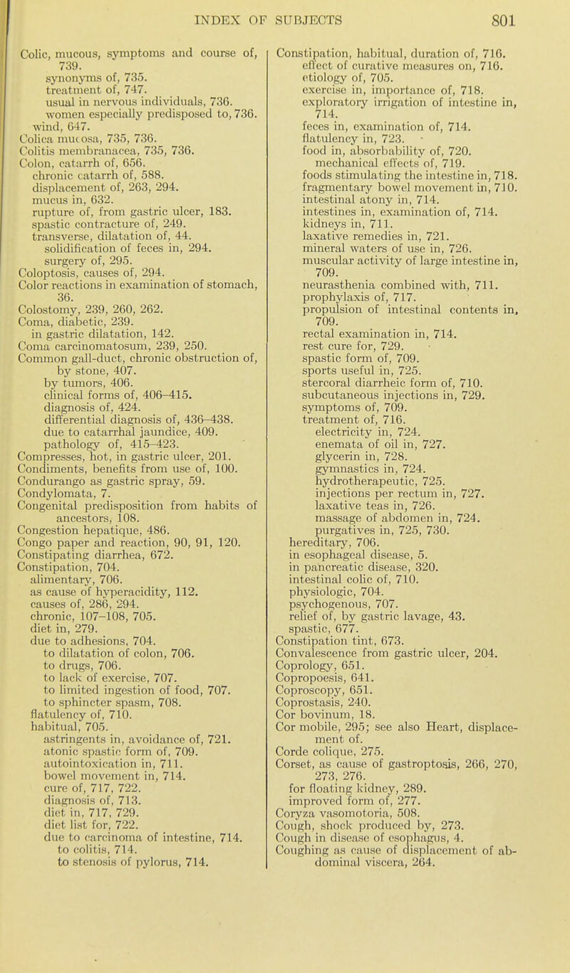 Colic, mucous, symptoms and course of, 739. synonyms of, 735. treatment of, 747. usual in nervous individuals, 736. women especially predisposed to, 736. wind, G47. Colica muc osa, 735, 736. Colitis membranacea, 735, 736. Colon, catarrh of, 656. chronic catarrh of, 588. displacement of, 263, 294. mucus in, 632. rupture of, from gastric ulcer, 183. spastic contracture of, 249. transverse, dilatation of, 44. solidification of feces in, 294. surgery of, 295. Coloptosis, causes of, 294. Color reactions in examination of stomach, 36. Colostomy, 239, 260, 262. Coma, diabetic, 239. in gastric dilatation, 142. Coma carcinomatosum, 239, 250. Common gall-duct, chronic obstruction of, by stone, 407. by tumors, 406. clinical forms of, 406-415. diagnosis of, 424. differential diagnosis of, 436-438. due to catarrhal jaundice, 409. pathology of, 415-423. Compresses, hot, in gastric ulcer, 201. Condiments, benefits from use of, 100. Condurango as gastric spray, 59. Condylomata, 7. Congenital predisposition from habits of ancestors, 108. Congestion hepatique, 486. Congo paper and reaction, 90, 91, 120. Constipating diarrhea, 672. Constipation, 704. alimentary, 706. as cause of hyperacidity, 112. causes of, 286, 294. chronic, 107-108, 705. diet in, 279. due to adhesions, 704. to dilatation of colon, 706. to drugs, 706. to lack of exercise, 707. to limited ingestion of food, 707. to sphincter spasm, 708. flatulency of, 710. habitual, 705. astringents in, avoidance of, 721. atonic spastic form of, 709. autointoxication in, 711. bowel movement in, 714. cure of, 717, 722. diagnosis of, 713. diet in, 717, 729. diet list for, 722. due to carcinoma of intestine, 714. to colitis, 714. to stenosis of pylorus, 714. Constipation, habitual, duration of, 716. elTect of curative measures on, 716. etiology of, 705. exercise in, importance of, 718. exploratoiy irrigation of intestine in, 714. feces in, examination of, 714. flatulency in, 723. food in, absorbability of, 720. mechanical elTects of, 719. foods stimulating the intestine in, 718. fragmentary bowel movement in, 710. intestinal atony in, 714. intestines in, examination of, 714. kidneys in, 711. laxative remedies in, 721. mineral waters of use in, 726. muscular activity of large intestine in, 709. neurasthenia combined with, 711. prophylaxis of, 717. propulsion of intestinal contents in, 709. rectal examination in, 714. rest cure for, 729. spastic form of, 709. sports useful in, 725. stercoral diarrheic form of, 710. subcutaneous injections in, 729. symptoms of, 709. treatment of, 716. electricity in, 724. enemata of oil in, 727. glycerin in, 728. gymnastics in, 724. hydrotherapeutic, 725. injections per rectuin in, 727. laxative teas in, 726. massage of abdomen in, 724, purgatives in, 725, 730. hereditary, 706. in esophageal disease, 5. in pancreatic disease, 320. intestinal colic of, 710. physiologic, 704. psychogenous, 707. relief of, by gastric lavage, 43. spastic, 677. Constipation tint, 673. Convalescence from gastric ulcer, 204. Coprology, 651. Copropoesis, 641. Coproscopy, 651. Coprostasis, 240. Cor bovinum, 18. Cor mobile, 295; see also Heart, displace- ment of. Corde colique, 275. Corset, as cause of gastroptogis, 266, 270, 273, 276. for floating kidney, 289. improved form of, 277. Coryza vasomotoria, 508. Cough, shock produced by, 273. Cough in disease of esophagus, 4. Coughing as cause of displacement of ab- dominal viscera, 264.