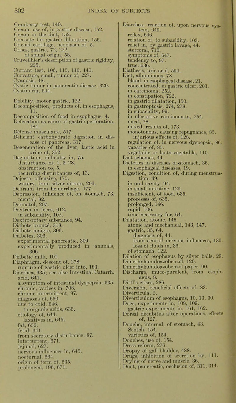 Cranberry test, 140. Cream, use of, in gastric disease, 152. Cream in the diet, 152. Creosote for gastric dilatation, 156. Cricoid cartilage, neoplasm of, 5. Crises, gastric, 72, 222. of spinal origin, 58. Cruveilhier's description of gastiic rigidity, 225. Currant test, 106, 115, 116, 140. Curvature, small, tumor of, 227. Cyanosis, 48. Cystic tumor in pancreatic disease, 320. Cystinuria, 644. Debility, motor gastric, 122. Decomposition, products of, in esophagus, 11. Decomposition of food in esophagus, 4. Defecation as cause of gastric perforation, 184. Defense rausculaire, 517. Deficient carbohydrate digestion in dis- ease of pancreas, 317. Degeneration of the hver, lactic acid in urine of, 352. Deglutition, difficulty in, 75. disturbance of, 1, 3-28. obstruction to, 5. recurring disturbances of, 13. Dejecta, offensive, 175. watery, from silver nitrate, 206. Delirium from hemorrhage, 177. Depression, influence of, on stomach, 73. mental, 82. Dermatol, 207. Dextrin in feces, 612. in subacidity, 102. Dextro-rotary substance, 94. Diabete bronze, 318. Diabete maigre, 306. Diabetes, 306. experimental pancreatic, 309. experimentally produced in animals, 306. Diabetic milk, 101. Diaphragm, descent of, 278. rupture of gastric ulcer into, 183. Diarrhea, 635; see also Intestinal Catarrh. acid, 641. a symptom of intestinal dyspepsia, 635. chronic, varices in, 708. chronic intermittent, 97. diagnosis of, 650. due to cold, 646. to organic acids, 636. etiology of, 644. laxatives in, 645. fat, 652. fetid, 641. from secretory disturbance, 87. intercurrent, 671. jejunal, 627. nervous influences in, 645. nocturnal, 664. origin of term of, 635. prolonged, 196, 671. Diarrhea, reaction of, upon nervous sys- tem, 649. reflex, 646. relation of, to subacidity, 103. relief in, by gastric lavage, 44. stercoral, 710. symptoms of, 647. tendency to, 97. true, 636. Diathesis, uric acid, 594. Diet, albuminous, 78. bland, in esophageal disease, 21. concentrated, in gastric ulcer, 203. in carcinoma, 252. in constipation, 722. in gastric dilatation, 150. in gastroptosis, 274, 278. in subacidity, 99. in ulcerative carcinomata, 254. meat, 78. mixed, results of, 173. monotonous, causing repugnance, 85. injurious effects of, 128. regulation of, in nervous dyspepsia, 86. vagaries of, 85. vegetable or lacto-vegetable, 110. Diet schemes, 44. Dietetics in diseases of •stomach, 38. in esophageal diseases, 19. Digestion, condition of, during menstrua- tion, 49. in oral cavity, 94. in small intestine, 129. insufficient, of food, 635. processes of, 635. prolonged, 146. rapid, 106. time necessary for, 64. Dilatation, atonic, 145. atonic and mechanical, 143, 147. gastric, 35, 64. diagnosis of, 44. from central nervous influences, 130. loss of fluids in, 36. of stomach, 122. Dilation of esophagus by silver balls, 29. Dimethylamidoazobenzol, 120. ' Dimethylamidoazobenzol paper, 90. , Discharge, muco-purulent, froni esoph- ; agus, 8. : Dittl's crises, 286. Diversion, beneficial effects of, 83. Diverticula, 2. Diverticulum of esophagus, 10, 13, 30. Dogs, experiments in, 108, 109. gastric experiments in, 161, 162. I Dorsal decubitus after operations, efi'ects of, 127. Douche, internal, of stomach, 43. 1 Scotch, 154. varieties of, 154. ' Douches, use of, 154. Dress reform, 276. Dropsy of gall-l)ladder, 488. Drugs, inhibition of secretion by. 111. ; Drying of nerve and muscle, 36. i Duct, pancreatic, occlusion of, 311, 314.