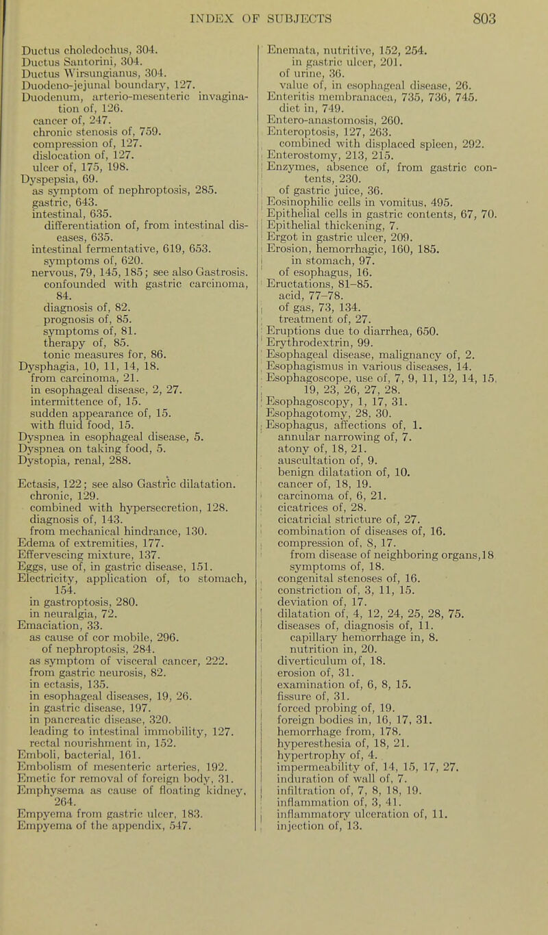 Ductus cholodochus, 304. Ductus iStmtorini, 304. Ductus Wirsungianus, 304. Duodeuo-jejuiuil boundary, 127. Duodenum, arterio-niesenteric invagina- tion of, 126. cancer of, 247. chronic stenosis of, 759. compression of, 127. dislocation of, 127. ulcer of, 175, 198. Dyspepsia, 69. as symptom of nephroptosis, 285. gastric, 643. intestinal, 635. differentiation of, from intestinal dis- eases, 635. intestinal fermentative, 619, 653. symptoms of, 620. nervous, 79, 145,185; see also Gastrosis. confounded with gastric carcinoma, 84. diagnosis of, 82. prognosis of, 85. symptoms of, 81. therapy of, 85. tonic measures for, 86. Dysphagia, 10, 11, 14, 18. from carcinoma, 21. in esophageal disease, 2, 27. intermittence of, 15. sudden appearance of, 15. with fluid food, 15. Dyspnea in esophageal disease, 5. Dyspnea on taking food, 5. Dystopia, renal, 288. Ectasis, 122; see also Gastric dilatation, chronic, 129. combined with hypersecretion, 128. diagnosis of, 143. from mechanical hindrance, 130. Edema of extremities, 177. Effervescing mixture, 137. Eggs, use of, in gastric disease, 151. Electricity, application of, to stomach, 154. in gastroptosis, 280. in neuralgia, 72. Emaciation, 33. as cause of cor mobile, 296. of nephroptosis, 284. as symptom of visceral cancer, 222. from gastric neurosis, 82. in ectasis, 135. in esophageal diseases, 19, 26. in gastric disease, 197. in pancreatic disease, 320. leading to intestinal immobility, 127. rectal nourishment in, 152. Emboli, bacterial, 161. Embolism of mesenteric arteries, 192. Emetic for removal of foreign body, 31. Emphysema as cause of floating kidney, 264. Empyema from gastric ulcer, 183. Empyema of the appendix, 547. ' Enemata, nutritive, 152, 254. in gastric ulcer, 201. of urine, 36. value of, in esophageal disca.se, 26. Enteritis inembranacea, 735, 730, 745. diet in, 749. Entero-anastomosis, 260. Entcroptosis, 127, 263. combined with displaced spleen, 292. . Enterostomy, 213, 215. I Enzymes, absence of, from gastric con- ' tents, 230. I of gastric juice, 36. I Eosinophilic cells in vomitus, 495. Epithelial cells in gastric contents, 67, 70. I Epithelial thickening, 7. ! Ergot in gastric ulcer, 209. I Erosion, hemorrhagic, 160, 185. i in stomach, 97. of esophagus, 16. ' Eructations, 81-85. acid, 77-78. I of gas, 73, 134. ; treatment of, 27. ' Eruptions due to diarrhea, 650. ' Erythrodextrin, 99. ' Esophageal disease, malignancy of, 2. , Esophagismus in various diseases, 14. Esophagoscope, use of, 7, 9, 11, 12, 14, 15. : 19, 23, 26, 27, 28. : Esophagoscopy, 1, 17, 31. Esophagotomy, 28, 30. : Esophagus, affections of, 1. annular narrowing of, 7. atony of, 18, 21. auscultation of, 9. benign dilatation of, 10. cancer of, 18, 19. carcinoma of, 6, 21. ; cicatrices of, 28. cicatricial stricture of, 27. i combination of diseases of, 16. . compression of, S, 17. from disease of neighboring organs,!8 symptoms of, 18. congenital stenoses of, 16. constriction of, 3, 11, 15. deviation of, 17. I dilatation of, 4, 12, 24, 25, 28, 75. I diseases of, diagnosis of, 11. i capillary hemorrhage in, 8. ' nutrition in, 20. diverticulum of, 18. I erosion of, 31. I examination of, 6, 8, 15. I fissure of, 31. forced probing of, 19. ! foreign bodies in, 16, 17, 31. j hemorrhage from, 178. j hyperesthesia of, 18, 21. hypertrophy of, 4. I impermeability of, 14, 15, 17, 27. I induration of wall of, 7. j infiltration of, 7, 8, 18, 19. ; inflammation of, 3, 41. j inflanunatory ulceration of, 11. injection of, 13.