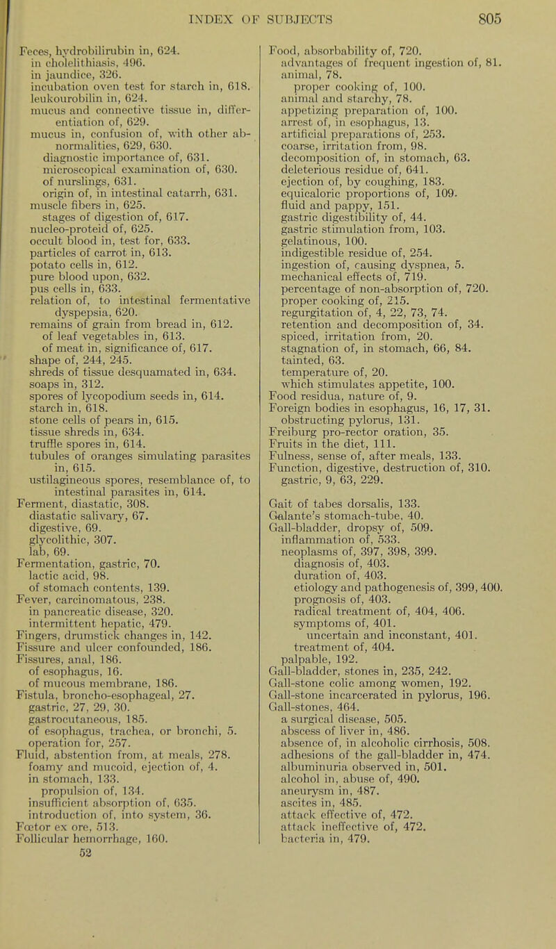 Feces, hydrobilirubin in, 624. in c'holclithitvsis, -190. in jaundice, 32G. incubation oven test for starch in, G18. leukourobiiin in, 624. mucus and connective tissue in, dilTcr- entiation of, 629. mucus in, confusion of, with other ab- normalities, 629, 630. diagnostic importance of, 631. microscopical examination of, 630. of nurslings, 631. origin of, in intestinal catarrh, 631. muscle fibers in, 625. stages of digestion of, 617. nucleo-proteid of, 625. occult blood in, test for, 633. particles of carrot in, 613. potato cells in, 612. pure blood upon, 632. pus cells in, 633. relation of, to intestinal fermentative dyspepsia, 620. remains of grain from bread in, 612. of leaf vegetables in, 613. of meat in, significance of, 617. shape of, 244, 245. shreds of tissue desquamated in, 634. soaps in, 312. spores of lycopodium seeds in, 614. starch in, 618. stone cells of pears in, 615. tissue shreds in, 634. truffle spores in, 614. tubules of oranges simulating parasites in, 615. ustilagineous spores, resemblance of, to intestinal parasites in, 614. Ferment, diastatic, 308. diastatic salivaiy, 67. digestive, 69. glycolithic, 307. lab, 69. Fermentation, gastric, 70. lactic acid, 98. of stomach contents, 139. Fever, carcinomatous, 238. in pancreatic disease, 320. intermittent hepatic, 479. Fingers, drumstick changes in, 142. Fissure and ulcer confounded, 186. Fissures, anal, 186. of esophagus, 16. of mucous membrane, 186. Fistula, broncho-esophageal, 27. gastric, 27, 29, 30. gastrocutaneous, 185. of esophagus, trachea, or bronchi, 5. operation for, 257. Fluid, ab.stention from, at meals, 278. foamy and mucoid, ejection of, 4. in stomach, 133. propulsion of, 134. insufficient absorption of, 635. introduction of, into system, 36. Foetor ex ore, 513. Follicular hemorrhage, 160. 52 Food, absorbability of, 720. advantages of frequent ingestion of, 81. animal, 78. proper cooking of, 100. animal and stanihy, 78. appetizing preparation of, 100. arrest of, in esophagus, 13. artificial preparations of, 253. coarse, irritation from, 98. decomposition of, in stomach, 63. deleterious residue of, 641. ejection of, by coughing, 183. equicaloric proportions of, 109. fluid and pappy, 151. gastric digestibility of, 44. gastric stimulation from, 103. gelatinous, 100. indigestible residue of, 254. ingestion of, causing dyspnea, 5. mechanical effects of, 719. percentage of non-absorption of, 720. proper cooking of, 215. regurgitation of, 4, 22, 73, 74. retention and decomposition of, 34. spiced, irritation from, 20. stagnation of, in stomach, 66, 84. tainted, 63. temperature of, 20. which stimulates appetite, 100. Food residua, nature of, 9. Foreign bodies in esophagus, 16, 17, 31. obstructing pylorus, 131. Freiburg pro-rector oration, 35. Fruits in the diet. 111. Fulness, sense of, after meals, 133. Function, digestive, destruction of, 310. gastric, 9, 63, 229. Gait of tabes dorsalis, 133. Galante's stomach-tube, 40. Gall-bladder, dropsy of, 509. inflammation of, 533. neoplasms of, 397, 398, 399. diagnosis of, 403. duration of, 403. etiology and pathogenesis of, 399,400. prognosis of, 403. radical treatment of, 404, 406. symptoms of, 401. uncertain and inconstant, 401. treatment of, 404. palpable, 192. Gall-bladder, stones in, 235, 242. Gall-stone colic among women, 192. Gall-stone incarcerated in pylorus, 196. Gall-stones, 464. a surgical disease, 505. abscess of liver in, 486. absence of, in alcoholic cirrhosis, 508. adhesions of the gall-bladder in, 474. albuminuria observed in, 501. alcohol in, abuse of, 490. aneurysm in, 487. ascites in, 485. attack effective of, 472. attack ineffective of, 472. bacteria in, 479.