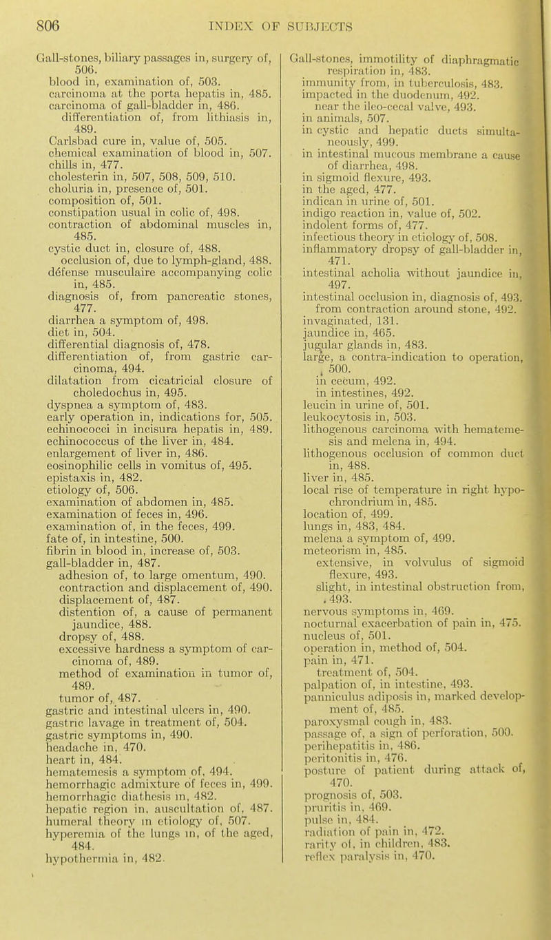 Gall-stones, biliary passages in, surgery of, 506. blood in, examination of, 503. carcinoma at the porta hepatis in, 485. carcinoma of gall-bladder in, 48G. differentiation of, from lithiasis in, 489. Carlsbad cure in, value of, 505. chemical examination of blood in, 507. chills in, 477. cholesterin in, 507, 508, 509, 510. choluria in, pi'esence of, 501. composition of, 501. constipation usual in colic of, 498. contraction of abdominal muscles in, 485. cystic duct in, closure of, 488. occlusion of, due to lymph-gland, 488. d6fense musculaire accompanying colic in, 485. diagnosis of, from pancreatic stones, 477. diarrhea a symptom of, 498. diet in, 504. differential diagnosis of, 478. differentiation of, from gastric car- cinoma, 494. dilatation from cicatricial closure of choledochus in, 495. dyspnea a symptom of, 483. early operation in, indications for, 505. echinococci in incisura hepatis in, 489. echinococcus of the liver in, 484. enlargement of liver in, 486. eosinophilic cells in vomitus of, 495. epistaxis in, 482. etiology of, 506. examination of abdomen in, 485. examination of feces in, 496. examination of, in the feces, 499. fate of, in intestine, 500. fibrin in blood in, increase of, 503. gall-bladder in, 487. adhesion of, to large omentum, 490. contraction and displacement of, 490. displacement of, 487. distention of, a cause of permanent jaundice, 488. dropsy of, 488. excessive hardness a symptom of car- cinoma of, 489. method of examination in tumor of, 489. tumor of, 487. gastric and intestinal ulcers in, 490. gastric lavage in treatment of, 504. gastric symptoms in, 490. headache in, 470. heart in, 484. hcmatemesis a symptom of, 494. hemorrhagic admixture of feces in, 499. hemorrhagic diathesis m, 482. hci)atic region in. auscultation of, 487. humeral theory in etiology of, 507. hyperemia of the lungs in, of the aged, 484. hypothermia in, 482. Gall-stones, immotility of diaphragmatic respiration in, 483. immunity from, in tuberculosis, 483. impacted in the duodenum, 492. near the ilco-cecal valve, 493. in animals, 507. in cystic and hepatic ducts simulta- neously, 499. in intestinal mucous membrane a cause of diarrhea, 498. in sigmoid flexure, 493. in the aged, 477. indican in urine of, 501. indigo reaction in, value of, 502. indolent forms of, 477. infectious theoiy in etiology of, 508. inflammatory dropsy of gall-bladder in, 471. intestinal acholia without jaimdice in, 497. intestinal occlusion in, diagnosis of, 49o. from contraction around stone, 492. invaginated, 131. jaundice in, 465. jugular glands in, 483. large, a contra-indication to operation, . 500. in cecum, 492. in intestines, 492. leucin in urine of, 501. leukocytosis in, 503. lithogenous carcinoma with hematcme- sis and melena in, 494. lithogenous occlusion of common duct in, 488. liver in, 485. local rise of temperature in right hypo- chrondrium in, 485. location of, 499. lungs in, 483, 484. melena a sjmiptom of, 499. meteoi'ism in, 485. extensive, in volvulus of sigmoid flexure, 493. slight, in intestinal obstruction from, . 493. nervous sjnnjstoms in, 469. nocturnal exacerbation of pain in, 475. nucleus of, 501. operation in, method of, 504. pain in, 471. treatment of, 504. palpation of, in intestine, 493. panniculus adi])osis in, marked develop- ment of, 485. paroxysmal cough in. 483. passage of, a sign of j^erforation, 500. perihepatitis in, 486. peritonitis in, 476. posture of patient during attack of, 470. prognosis of, 503. pruritis in, 469. pulse in, 484. r.'uliation of pain in, 472. rarity ol, in children, 483. refl(>N paralysis in, 470.