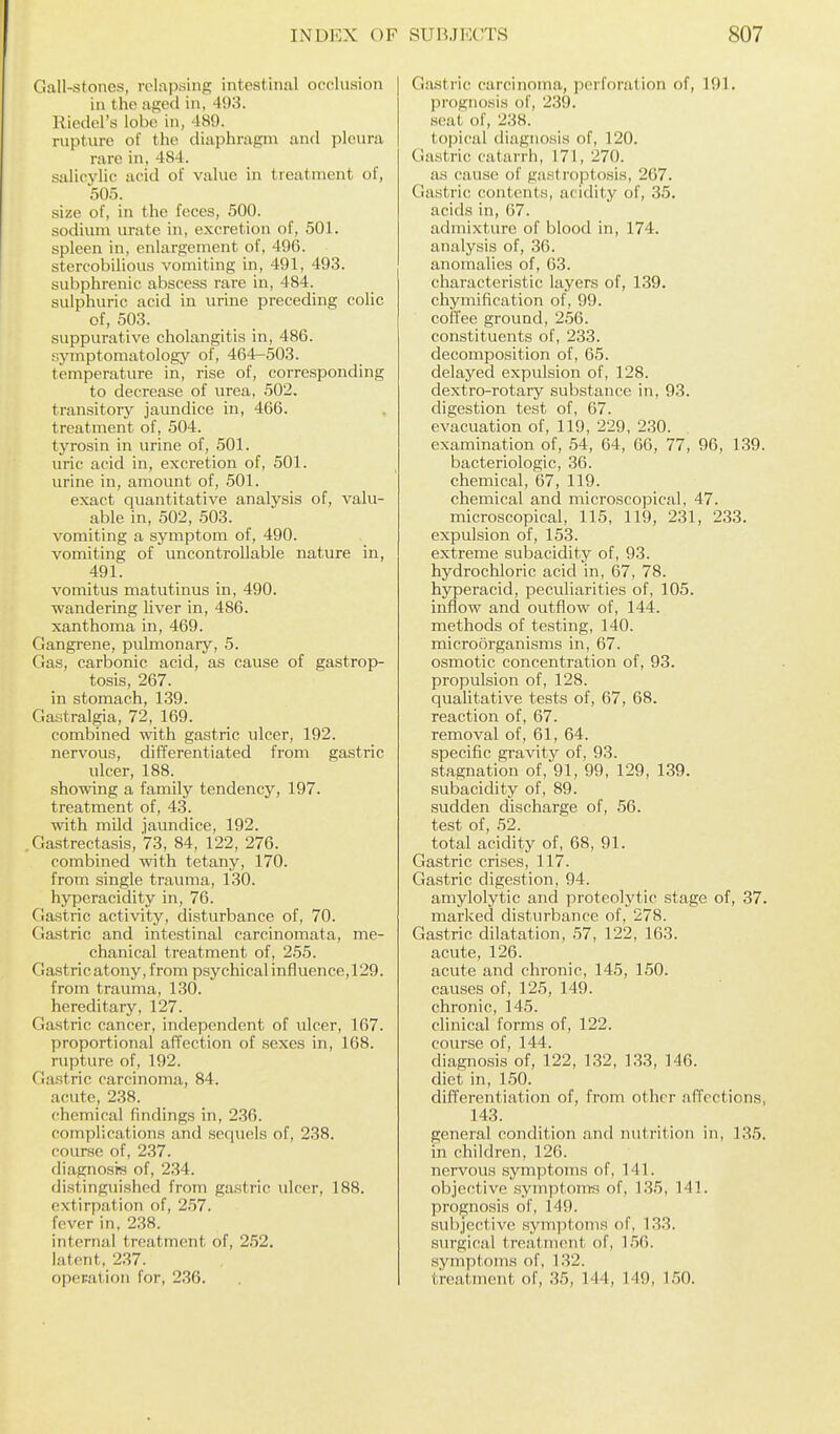 Gall-stones, relapsing intestinal occlusion in the aged in, 493. Hieclel's lobe in, 489. rupture of the diaphragm and pleura rare in, 484. salicj'lic acid of value in treatment of, 505. size of, in the feces, 500. sodium urate in, e.xcretion of, 501. spleen in, enlargement of, 496. stercobilious vomiting in, 491, 493. subphrenic abscess rare in, 484. sulphuric acid in urine preceding colic of, 503. suppurative cholangitis in, 486. symptomatology of, 464-503. temperature in, rise of, corresponding to decrease of urea, 502. transitory jaundice in, 466. treatment of, 504. tyrosin in urine of, 501. uric acid in, excretion of, 501. urine in, amount of, 501. exact quantitative analysis of, valu- able in, 502, 503. vomiting a symptom of, 490. vomiting of uncontrollable nature in, 491. vomitus matutinus in, 490. wandering liver in, 486. xanthoma in, 469. Gangrene, pulmonary, 5. Gas, carbonic acid, as cause of gastrop- tosis, 267. in stomach, 139. Gastralgia, 72, 169. combined with gastric Tilcer, 192. nervous, differentiated from gastric ulcer, 188. showing a family tendency, 197. treatment of, 43. with mild jaundice, 192. Gastrectasis, 73, 84, 122, 276. combined with tetany, 170. from single trauma, 130. hyperacidity in, 76. fiastric activity, disturbance of, 70. Gastric and intestinal carcinomata, me- chanical treatment of, 255. Gastric atony, from psychical influence, 129. from trauma, 130. hereditary, 127. Gastric cancer, independent of ulcer, 167. proportional affection of sexes in, 168. rupture of, 192. Gastric carcinoma, 84. acute, 238. chemical findings in, 236. complications and sequels of, 238. course of, 237. diagnosis of, 234. di.stingiiished from gastric ulcer, 188. extirpation of, 2.57. fever in. 2.38. internal treatment of, 252, latent, 237. operation for, 236. Gastric carcinoma, perforation of, 191. prognosis of, 239. scat of, 238. topical diagnosis of, 120. Gastric catarrh, 171, 270. as cause of gastroptosis, 267. Gastric contents, aridity of, 35. acids in, 67. admixture of blood in, 174. analysis of, 36. anomalies of, 63. characteristic layers of, 139. chymification of, 99. coffee ground, 2.56. constituents of, 233. decomposition of, 65. delayed expulsion of, 128. dextro-rotary substance in, 93. digestion test of, 67. evacuation of, 119, 229, 230. , examination of, 54, 64, 66, 77, 96, 1.39. bacteriologic, 36. chemical, 67, 119. chemical and microscopical, 47. microscopical, 115, 119, 231, 233. expulsion of, 153. extreme subacidity of, 93. hydrochloric acid in, 67, 78. hyperacid, peculiarities of, 105. inflow and outflow of, 144. methods of testing, 140. microorganisms in, 67. osmotic concentration of, 93. propulsion of, 128. qualitative tests of, 67, 68. reaction of, 67. removal of, 61, 64. specific gravity of, 93. stagnation of,'91, 99, 129, 139. subacidity of, 89. sudden discharge of, 56. test of, 52. total acidity of, 68, 91. Gastric crises, 117. Gastric digestion, 94. amylolytic and proteolytic stage of, 37. marked disturbance of, 278. Gastric dilatation, 57, 122, 163. acute, 126. acute and chronic, 145, 150. causes of, 125, 149. chronic, 145. clinical forms of, 122. course of, 144. diagnosis of, 122, 132, 133, 146. diet in, 150. differentiation of, from other affections, 143. general condition and nutrition in, 135. in children, 126. nervous symptoms of, 141. objective symptoms of, 135, 141. prognosis of, 149. subjective symptoms of, 133. surgical treatment of, 156. symptoms of, 132. treatment of, 35, 144, 149, 150.