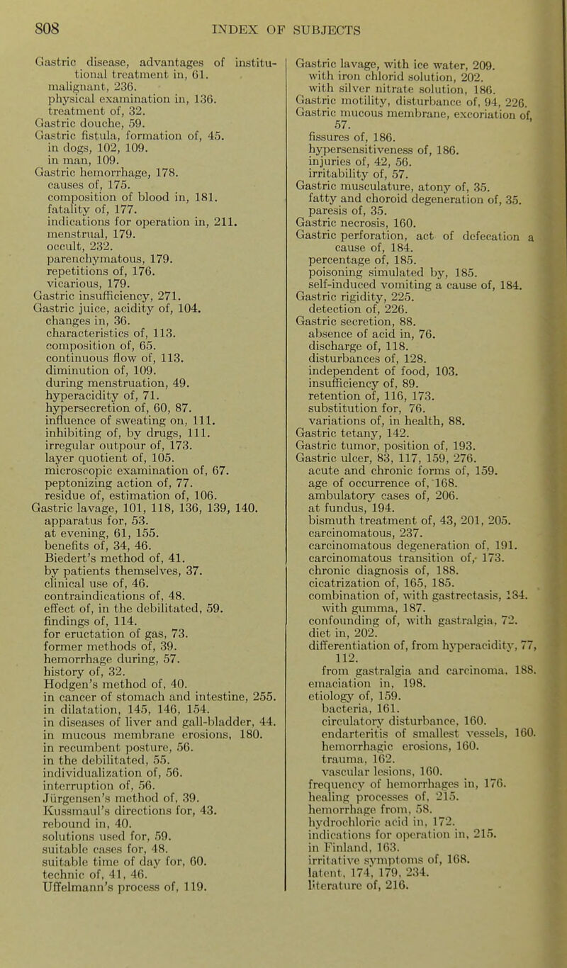 Gastric disease, advantages of institu- tional treatment in, Gl. malignant, 236. physical examination in, 136. treatment of, 32. Gastric douche, 59. Gastric fistula, formation of, 45. in dogs, 102, 109. in man, 109. Gastric hemorrhage, 178. causes of, 175. composition of blood in, 181. fatality of, 177. indications for operation in, 211. menstrual, 179. occult, 232. parenchymatous, 179. repetitions of, 176. vicarious, 179. Gastric insufficiency, 271. Gastric juice, acidity of, 104. changes in, 36. characteristics of, 113. composition of, 65. continuous flow of, 113. diminution of, 109. during menstruation, 49. hyperacidity of, 71. hypersecretion of, 60, 87. influence of sweating on, 111. inhibiting of, by drugs. 111. irregular outpour of, 173. layer quotient of, 105. microscopic examination of, 67. peptonizing action of, 77. residue of, estimation of, 106. Gastric lavage, 101, 118, 136, 139, 140. apparatus for, 53. at evening, 61, 155. benefits of, 34, 46. Biedert's method of, 41. by patients themselves, 37. clinical use of, 46. contraindications of, 48. effect of, in the debilitated, 59. findings of, 114. for eructation of gas, 73. former methods of, 39. hemorrhage during, 57. history of, 32. Hodgen's method of, 40. in cancer of stomach and intestine, 255. in dilatation, 145, 146, 154. in diseases of Uver and gall-bladder, 44. in mucous membrane erosions, 180. in recumbent posture, 56. in the debilitated, 55. individualization of, 56. interruption of, 56. Ji'irgenson's method of, 39. Kussmaul's directions for, 43. rebound in, 40. solutions used for, 59. suitable cases for, 48. suitable time of day for, 60. technic of, 41, 46. UfFelmann's process of, 119. Gastric lavage, with ice water, 209. with iron chlorid solution, 202. with silver nitrate solution, 186. Gastric motility, disturbance of, 94, 226. Gastric mucous membrane, excoriation of 57. fissures of, 186. hypersensitiveness of, 186. injuries of, 42, 56. irritability of, 57. Gastric musculature, atony of, 35. fatty and choroid degeneration of, 35. paresis of, 35. Gastric necrosis, 160. Gastric perforation, act of defecation a cause of, 184. percentage of. 185. poisoning simulated hy, 185. self-induced vomiting a cause of, 184. Gastric rigidity, 225. detection of, 226. Gastric secretion, 88. absence of acid in, 76. discharge of, 118. disturbances of, 128. independent of food, 103. insufficiency of, 89. retention of, 116, 173. substitution for, 76. variations of, in health, 88. Gastric tetany, 142. Gastric tumor, position of, 193. Gastric ulcer, 83, 117, 159, 276. acute and chronic forms of, 159. age of occurrence of, 168. ambulatory cases of, 206. at fundus, 194. bismuth treatment of, 43, 201, 205. carcinomatous, 237. carcinomatous degeneration of, 191. carcinomatous transition of,- 173. chronic diagnosis of, 188. cicatrization of, 165, 185. combination of, with gastrectasis, 184. with gumma, 187. confounding of, M-ith gastralgia, 72. diet in, 202. differentiation of, from hyperaciditv, 77, 112. from gastralgia and carcinoma, 188. emaciation in, 198. etiology of, 159. bacteria, 161. circulatorv^ disturbance, 160. endarteritis of smallest vessels, 160. hemorrhagic erosions, 160. trauma, 162. vascular lesions, 160. frequency of hemorrhages in, 176. heaHng processes of. 215. hemorrhage from, 58. hydrochloric acid in, 172. indications for operation in, 215. in Finland, 163. irritative svmptoms of, 168. latent, 174, 179, 234. Uterature of, 216.