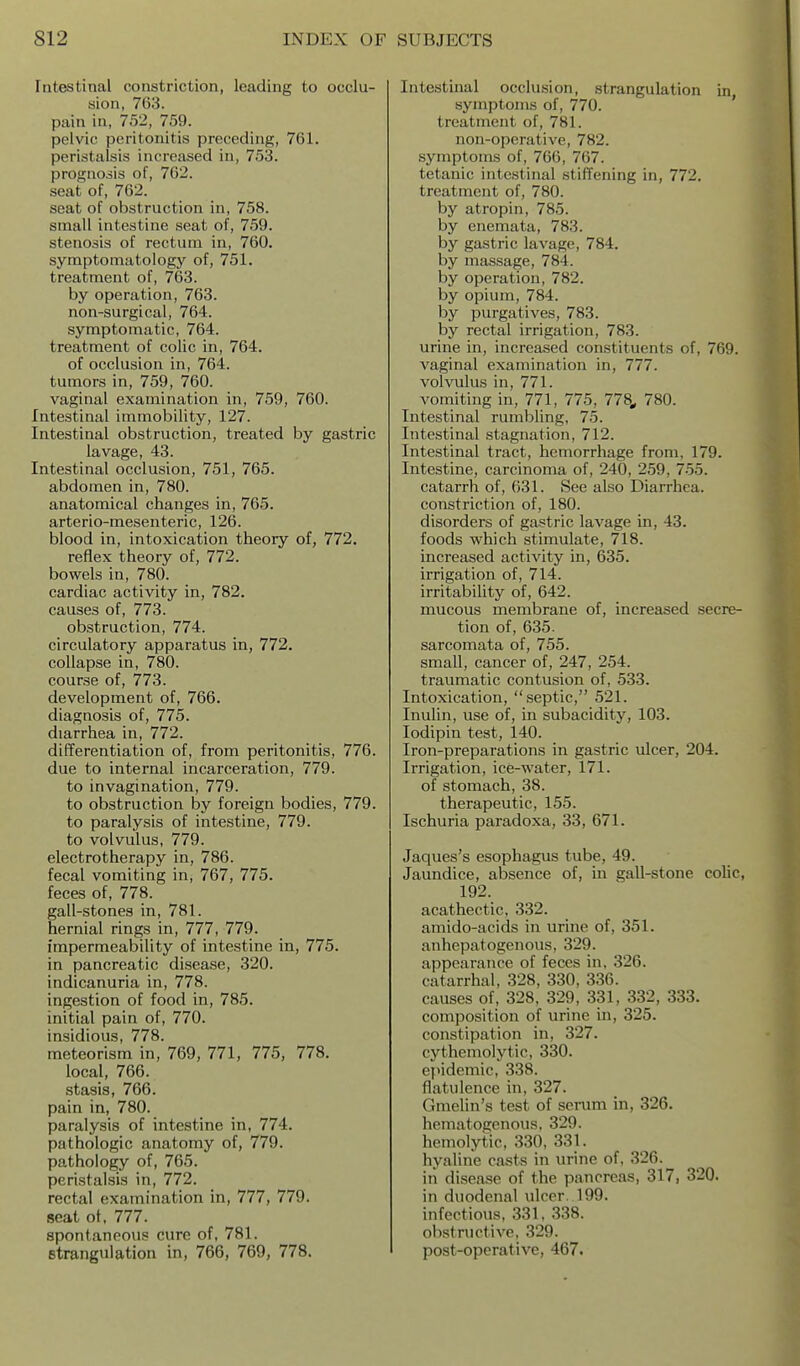 Intestinal constriction, leading to occlu- sion, 763. pain in, 752, 759. pelvic peritonitis preceding, 761. peristalsis increased in, 753. prognosis of, 762. seat of, 762. seat of obstruction in, 758. small intestine seat of, 759. stenosis of rectum in, 760. symptomatology of, 751. treatment of, 763. by operation, 763. non-surgical, 764. symptomatic, 764. treatment of colic in, 764. of occlusion in, 764. tumors in, 759, 760. vaginal examination in, 759, 760. Intestinal immobility, 127. Intestinal obstruction, treated by gastric lavage, 43. Intestinal occlusion, 751, 765. abdomen in, 780. anatomical changes in, 765. arterio-mesenteric, 126. blood in, intoxication theory of, 772. reflex theory of, 772. bowels in, 780. cardiac activity in, 782. causes of, 773. obstruction, 774. circulatory apparatus in, 772. collapse in, 780. course of, 773. development of, 766. diagnosis of, 775. diarrhea in, 772. differentiation of, from peritonitis, 776. due to internal incarceration, 779. to invagination, 779. to obstruction by foreign bodies, 779. to paralysis of intestine, 779. to volvulus, 779. electrotherapy in, 786. fecal vomiting in, 767, 775. feces of, 778. gall-stones in, 781. hernial rings in, 777, 779. impermeability of intestine in, 775. in pancreatic disease, 320. indicanuria in, 778. ingestion of food in, 785. initial pain of, 770. insidious, 778. meteorism in, 769, 771, 775, 778. local, 766. stasis, 766. pain in, 780. paralysis of intestine in, 774. pathologic anatomy of, 779. pathology of, 765. peristalsis in, 772. rectal examination in, 777, 779. seat of, 777. spontaneous cure of, 781. strangulation in, 766, 769, 778. Intestinal occlusion, strangulation in symptoms of, 770. ' treatment of, 781. non-operative, 782. symptoms of, 766, 767. tetanic intestinal stiffening in, 772. treatment of, 780. by atropin, 785. by enemata, 783. by gastric lavage, 784. by massage, 784. by operation, 782. by opium, 784. by purgatives, 783. by rectal irrigation, 783. urine in, increased constituents of, 769. vaginal examination in, 777. volvulus in, 771. vonaiting in, 771, 775, 778, 780. Intestinal rumbling, 75. Intestinal stagnation, 712. Intestinal tract, hemorrhage from, 179. Intestine, carcinoma of, 240, 259, 755. catarrh of, 631. See also Diarrhea, constriction of, 180. disorders of gastric lavage in, 43. foods which stimulate, 718. increased activity in, 635. irrigation of, 714. irritability of, 642. mucous membrane of, increased secre- tion of, 635. sarcomata of, 755. small, cancer of, 247, 254. traumatic contusion of, 533. Intoxication, septic, 521. Inulin, use of, in subacidity, 103. lodipin test, 140. Iron-preparations in gastric ulcer, 204. Irrigation, ice-water, 171. of stomach, 38. therapeutic, 155. Ischuria paradoxa, 33, 671. Jaques's esophagus tube, 49. Jaundice, absence of, in gall-stone colic, 192. acathectic, 332. amido-acids in urine of, 351. anhepatogenous, 329. appearance of feces in. 326. catarrhal, 328, 330, 336. causes of, 328, 329, 331, 332, 333. composition of urine in, 325. constipation in, 327. cythemolytic, 330. epidemic, 338. flatulence in, 327. Gmelin's test of serum in, 326. hematogenous, 329. hemolytic, 330, 331. hyaline casts in urine of, 326. in disease of the pancreas, 317, 320. in duodenal ulcer. 199. infectious, 331, 338. obstructive, 329. post-operative, 467.