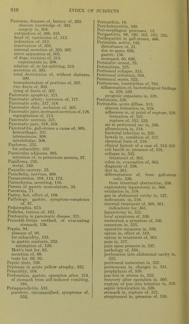Pancreas, diseases of, history of, 303. obscure Iciiowledge of, 303. surgery in, 304. extirpation of, 306, 310. head of, carcinoma of, 312. induration of, 312. innervation of, 304. internal secretion of, 305, 307. nerve apparatus of, 305. of dogs, excision of, 313. experiments in, 308. relation of, to fat-splitting, 313. secretion of, 305. total destruction of, without diabetes, 309. transplantation of portions of, 307. two ducts of, 304. tying of ducts of, 307. Pancreatic apoplexy, 321. Pancreatic artery, corrosion of, 177. Pancreatic colic, 317, 318. Pancreatic duct, occlusion of, 305. Pancreatic juice, increased secretion of, 128. regurgitation of, 213. Pancreatic necrosis, 321. Pancreatic pain, 318, 319. Pancreatitis, gall-stones a cause of, 505. hemorrhagic, 321. interacinous, 308. interlobular, 308. Pankreon, 255. for subacidity, 102. Panniculus adiposus, 485. retention of, in pernicious anemia, 97. Papilloma, 235. rectal, 249. Paquelin cautery, 25. Paracholia, nervous, 469. Parasecretion, 104, 113, 173. Parenchyma, secreting, 116. Paresis of gastric musculature, 34. Parorexia, 71. Pastry, hot, effect of, 108. Pathology, gastric, symptom-complexes of, 87. Pedatrophia, 673. Pedicles, torsion of, 192. Pentosuria in pancreatic disease, 321. Penzoldt-Dehio method, of evacuating stomach, 138. Pepsin, 94. absence of, 98. for subacidity, 102. in gastric contents, 232. estimation of, 120. Mett's test for, 92. secretion of, 88. tests for, 69, 92. Peptic ulcer, 159. Peptones in acute yellow atrophy, 352. Peracidity, 104. Perforation, gastric, operation after, 214. of stomach from self-induced vomiting, 184. Periappendicitis, 533. purulent, circymscribed, symptoms of, 553, Pericarditis, 18. Pericholecystitis, 549. Peri-esophageal processes, 13. Perigastritis, 98, 130, 165, 182, 235. Perihepatitis in gall-stones, 486. Peristalsis, active, 143. disturbance of, 21. due to gases, 636. gastric, 156. increased, 60, 636. Peristaltic unrest, 75. Peristaltism, 225. Peritoneal collapse, 515. Peritoneal irritation, 534. Peritoneal sepsis, 523. Peritoneum, constriction of, 762. inflammation of, bacteriological findings in, 529, 530. pyogenic organisms in, 529.. Peritonism, 539. Peritonitis, acute diffuse, 513. abscess formation in, 518. adhesions in, at point of rupture, 519. formation of, 532. rupture of, 532, 533. air in peritoneal sac in, 536. albuminuria in, 518. bacterial infection in, 520. bowels in, condition of, 517. chemical form of, 519. clinical history of a case of, 513-516 coli baciDi in, presence of, 516. collapse in, 535. treatment of, 563. colon in, evacuation of, 563. diagnosis of, 538. diet in, 561. differentiation of, from gall-stone colic, 538. from intestinal obstruction, 538. exploratory laparotomy in, 560. exudation in, 518. gas in abdominal cavity in, 537. indicanurig in, 518. internal treatment of, 560, 561. indications for, 561. laparotomy in, 521. local symptoms of, 536. meteorism a symptom of, 536. omentum in, 525. operative measures in, 559. opium in, effect of, 519. opium in treatment of, 562. pain in, 517. pain upon pressure in, 537. pathologjr of, 534.. perforation into abdominal cavitv in, 522. peritoneal meteorism in, 537. peritoneum in, changes in, 531. prophylaxis of, 558. pus foci in uterus in, 523. recovery after operation in, 560. rupture of pus into intestine in, 519. septic intoxication in, 536. stomach in, rupture of. 521. streptococci in, presence of, 516.