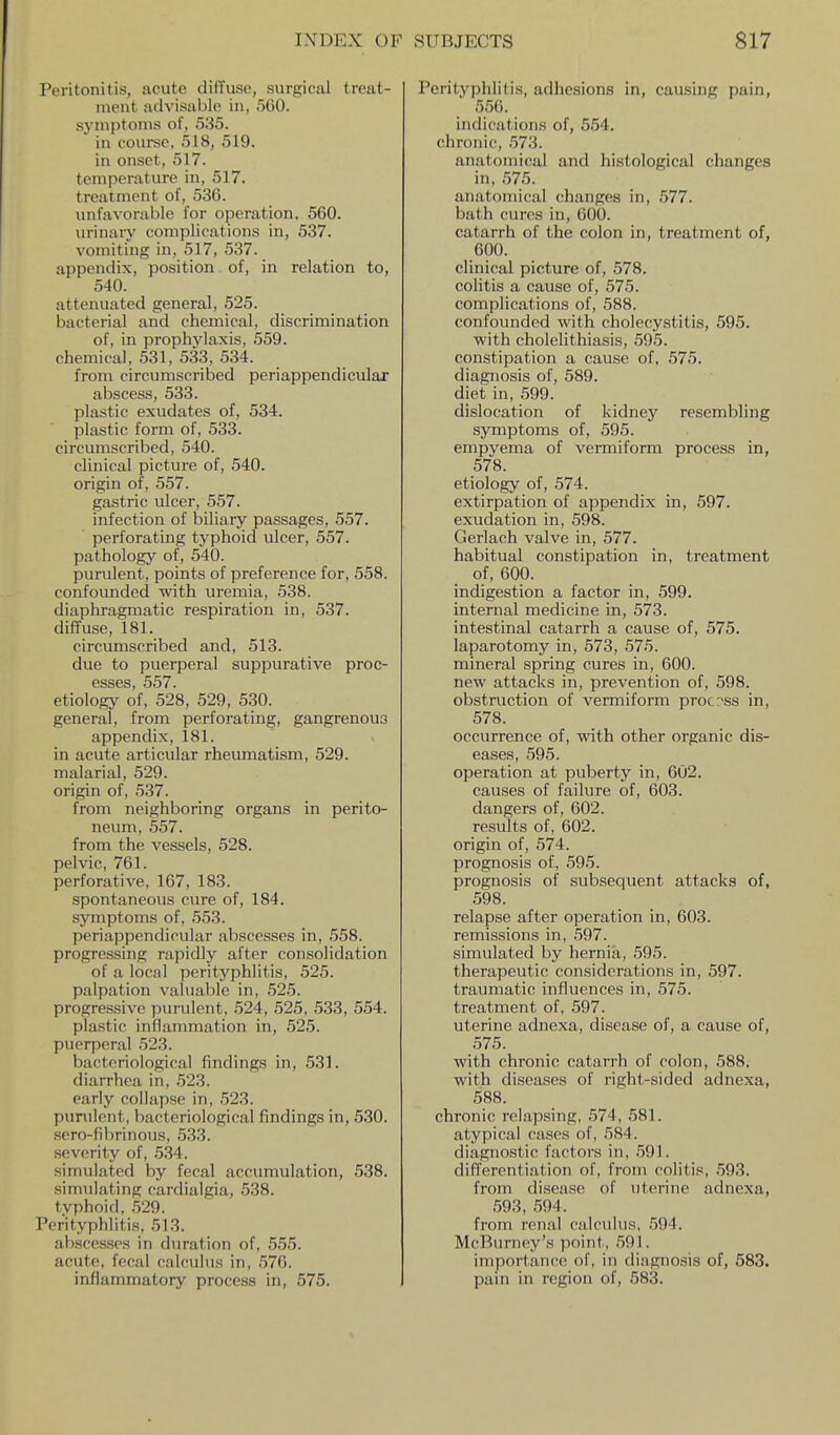 Peritonitis, acute diffuse, surgical treat- ment advisiible in, 560. symptoms of, 535. in course, 518, 519. in onset, 517. temperature in, 517. treatment of, 536. unfavorable for operation, 560. m-inary complications in, 537. vomiting in, 517, 537. appendix, position of, in relation to, 540. attenuated general, 525. bacterial and chemical, discrimination of, in prophylaxis, 559. chemical, 531, 533, 534. from circumscribed periappendicular abscess, 533. plastic exudates of, 534. plastic form of, 533. circumscribed, 540. clinical picture of, 540. origin of, 557. gastric ulcer, 557. infection of biliary passages, 557. perforating typhoid ulcer, 557. pathology of, 540. purulent, points of preference for, 558. confounded with uremia, 538. diaphragmatic respiration in, 537. diffuse, 181. circumscribed and, 513. due to puerperal suppurative proc- esses, 557. etiology of, 528, 529, 530. general, from perforating, gangrenous appendix, 181. in acute articular rheumatism, 529. malarial, 529. origin of, 537. from neighboring organs in perito- neum, 557. from the vessels, 528. pelvic, 761. perforative, 167, 183. spontaneous cure of, 184. symptoms of, 553. periappendicular abscesses in, 558. progressing rapidly after consolidation of a local perityphlitis, 525. palpation valuable in, 525. progressive purulent, 524, 525, 533, 554. plastic inflammation in, 525. puerperal 523. bacteriological findings in, 531. diarrhea in, 523. early collapse in, 523. purulent, bacteriological findings in, 530. sero-fibrinous, 533. severity of, 534. simulated by fecal acc\imulation, 538. simulating cardialgia, 538. typhoid, 529. Perityphlitis, 513. abscesses in duration of, 555. acute, fecal calculus in, .576. inflammatory process in, 575. Perityphlitis, adhesions in, causing pain, 556. indications of, 554. chronic, .'573. anatomical and histological changes in, 575. anatomical changes in, 577. bath cures in, 600. catarrh of the colon in, treatment of, 600. clinical picture of, 578. colitis a cause of, 575. complications of, 588. confounded with cholecystitis, 595. with cholelithiasis, 595. constipation a cause of, 575. diagnosis of, 589. diet in, 599. dislocation of kidney resembling symptoms of, 595. empyema of vermiform process in, 578. etiology of, 574. extirpation of appendix in, 597. exudation in, 598. Gerlach valve in, 577. habitual constipation in, treatment of, 600. indigestion a factor in, 599. internal medicine in, 573. intestinal catarrh a cause of, 575. laparotomy in, 573, 575. mineral spring cures in, 600. new attacks in, prevention of, 598. obstruction of vermiform process in, 578. occurrence of, with other organic dis- eases, 595. operation at puberty in, 602. causes of failure of, 603. dangers of, 602. results of, 602. origin of, 574. prognosis of, 595. prognosis of subsequent attacks of, 598. relapse after operation in, 603. remissions in, 597. simulated by hernia, 595. therapeutic considerations in, 597. traumatic influences in, 575. treatment of, 597. uterine adnexa, disease of, a cause of, 575. with chronic catarrh of colon, 588. with diseases of right-sided adnexa, 588. chronic relapsing, 574, 581. atypical cases of, 584. diagnostic factors in, 591. differentiation of, from colitis, 593. from disease of uterine adnexa, 593, 594. from renal calculus, 594. McBurney's point, 591. importance of, in diagnosis of, 583. pain in region of, 583.