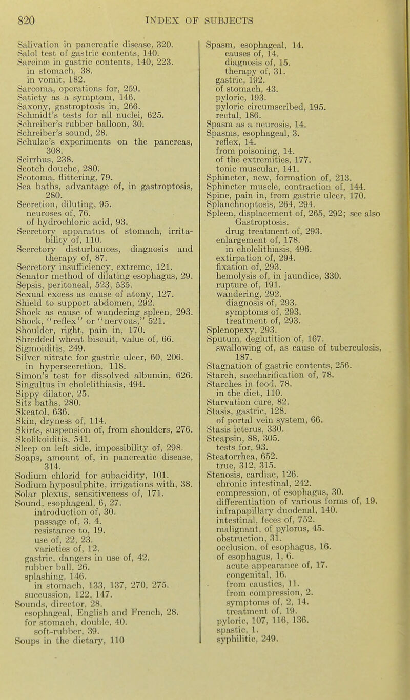 Salivation in pancreatic disease. 320. Saiol tost of gastric contents, 140. SarciniB in gastric contents, 140, 223. in stomach, 38. in vomit, 182. Sarcoma, operations for, 259. Satiety as a symptom, 146. Saxony, gastroptosis in, 266. Sclimidt's tests for all nuclei, 625. Schreiber's rubber balloon, 30. Schrciber's sound, 28. Schulze's experiments on the pancreas, 308. Scirrhus, 238. Scotch douche, 280. Scotoma, flittering, 79. Sea baths, advantage of, in gastroptosis, 280. Secretion, diluting, 95. neuroses of, 76. of hydrochloric acid, 93. Secretory apparatus of stomach, irrita- biUty of, 110. Secretory disturbances, diagnosis and therapy of, 87. Secretory insufficiency, extreme, 121. Senator method of dilating esophagus, 29. Sepsis, peritoneal, 523, 535. Sexual excess as cause of atony, 127. Shield to supjDort abdomen, 292. Shock as cause of wandering spleen, 293. Shock, reflex or nervous, 521. Shoulder, right, pain in, 170. Shredded wheat biscuit, value of, 66. Sigmoiditis, 249. Silver nitrate for gastric ulcer, 60, 206. in hypersecretion, 118. Simon's test for dissolved albumin, 626. Singultus in cholelithiasis, 494. Sippy dilator, 25. Sitz baths, 280. Skeatol, 636. Skin, dryness of, 114. Skirts, suspension of, from shoulders, 276. SkoHkoiditis, 541. Sleep on left side, impossibility of, 298. Soaps, amount of, in pancreatic disease, 314. Sodium chlorid for subacidity, 101. Sodium hyposulphite, irrigations with, 38. Solar plexus, sensitiveness of, 171. Sound, esophageal, 6, 27. introduction of, 30. passage of, 3, 4. resistance to, 19. use of, 22, 23. varieties of, 12. gastric, dangers in use of, 42. rubber ball, 26. splashing, 146. in stomach, 133, 137, 270, 275. succus.sion, 122, 147. Sounds, director, 28. esophageal, English and French, 28. for stomach, double, 40. soft-rubber, 39. Soups in the dietary, 110 Spasm, esophageal, 14. causes of, 14. diagnosis of, 15. therapy of, 31. gastric, 192. of stomach, 43. pyloric, 193. pyloric circumscribed, 195. rectal, 186. Spasm as a neurosis, 14. Spasms, esophageal, 3. reflex, 14. from poisoning, 14. of the extremities, 177. tonic muscular, 141. Sphincter, new, formation of, 213. Sphincter muscle, contraction of, 144. Spine, pain in, from gastric ulcer, 170. Splanchnoptosis, 264. 294. Spleen, displacement of, 265, 292; see also Gastroptosis. drug treatment of, 293. enlargement of, 178. in cholelithiasis, 496. extirpation of, 294. fixation of, 293. hemolysis of, in jaundice, 330. rupture of, 191. wandering, 292. diagnosis of, 293. symptoms of, 293. treatment of, 293. Splenopexy, 293. Sputum, deglutition of, 167. swallowing of, as cause of tuberculosis, 187. Stagnation of gastric contents, 256. Starch, saccharification of, 78. Starches in food. 78. in the diet, 110. Starvation cure, 82. Stasis, gastric, 128. of portal vein system, 66. Stasis icterus, 330. Steapsin, 88, 305. tests for, 93. Steatorrhea, 652. true, 312, 315. Stenosis, cardiac, 126. chronic intestinal, 242. compression, of esophagus, 30. diflerentiation of various forms of, 19. infra,pa]3illary duodenal, 140. intestinal, feces of, 752. malignant, of pylorus, 45. obstruction, 31. occlusion, of esophagus, 16. of esophagus, 1,6. acute appearance of, 17. congenital, 16. from caustics, 11. from comiiression, 2. symptoms of, 2, 14. treatment of. 19. pyloric, 107, 116, 136. spastic, 1. syphilitic, 249.