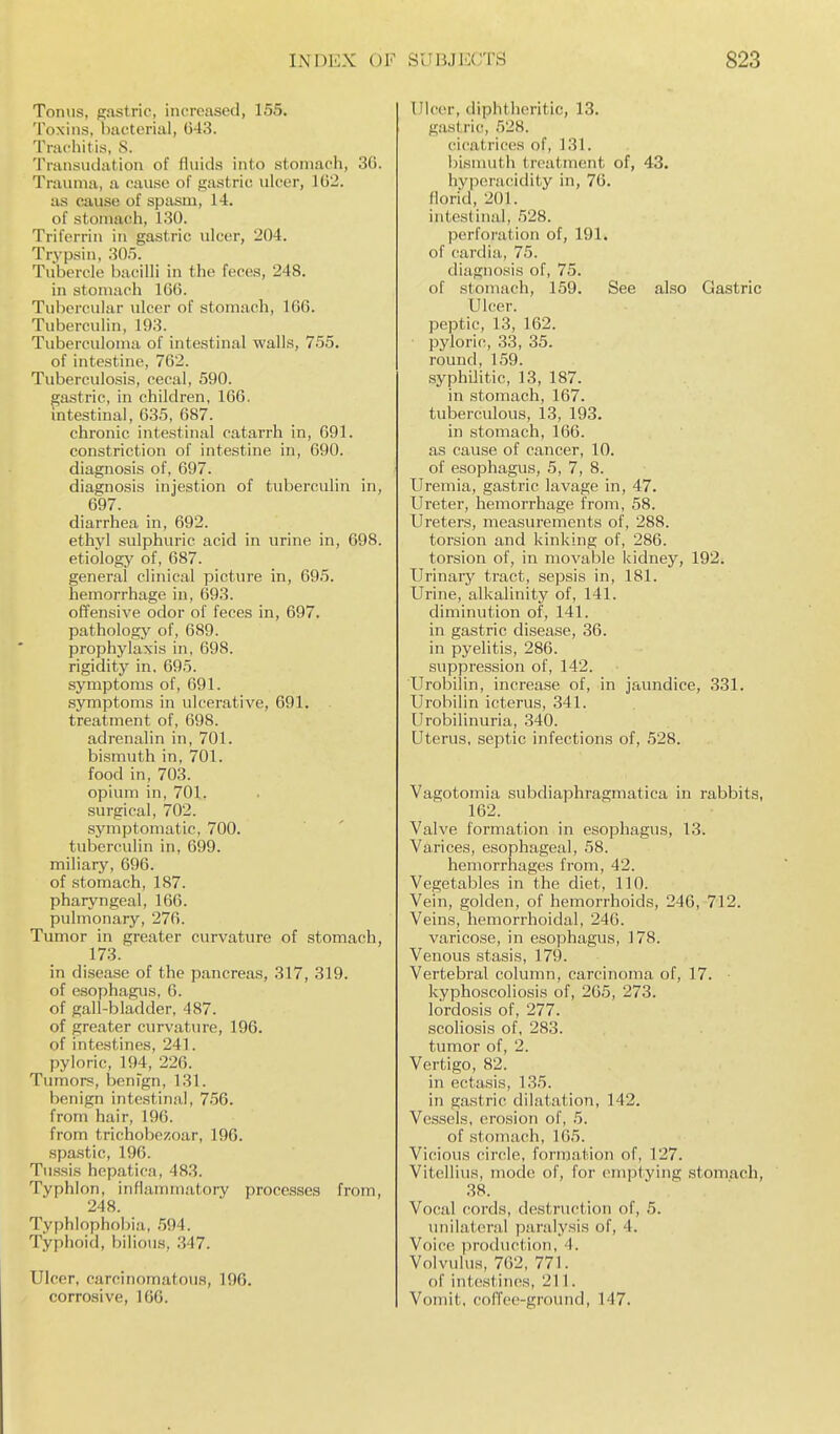 Tonus, gastric, increased, 155. Toxins, bacterial, 043. Trachitis, S. Transudation of fluids into stomach, 30. Trauma, a cause of gastric ulcer, 102. as cause of spasm, 14. of stomach, 130. Triferrin in gastric ulcer, 204. Trypsin, 30.). Tubercle bacilli in the feces, 248. in stomach 160. Tubercular ulcer of stomach, 160. Tuberculin, 193. Tuberculoma of intestinal walls, 755. of intestine, 762. Tuberculosis, cecal, 590. gastric, in children, 106. intestinal, 035, 687. chronic intestinal catarrh in, 691. constriction of intestine in, 690. diagnosis of, 097. diagnosis injestion of tuberculin in, 097. diarrhea in, 692. ethyl sulphuric acid in urine in, 098. etiology of, 687. general clinical picture in, 695. hemorrhage in, 693. offensive odor of feces in, 697. pathology of, 689. prophylaxis in, 698. rigidity in. 695. symptoms of, 691. symptoms in ulcerative, 691. treatment of, 098. adrenalin in, 701. bismuth in, 701. food in, 703. opium in, 701. surgical, 702. symptomatic, 700. tuberculin in, 099. miliary, 696. of stomach, 187. pharyngeal, 166. pulmonary, 270. Tumor in greater curvature of stomach 173. in disease of the pancreas, 317, 319. of esophagus, 0. of gall-bladder, 487. of greater curvature, 196. of intestines, 241. pyloric, 194, 226. Tumors, benfgn, 131. benign intestinal, 756. from hair, 196. from trichobezoar, 196. .spastic, 196. Tussis hepatica, 483. Typhlon, inflammatory proce.s.ses from, 248. Typhlophol)ia, .594. Typhoid, bilious, .347. Ulcer, carcinomatous, 196. corrosive, 166. Ulcer, diphtheritic, 13. gastric, 528. cicatrices of, 131. bismuth treatment of, 43. hyperacidity in, 76. florid, 201. intestinal, 528. perforation of, 191. of cardia, 75. diagnosis of, 75. of stomach, 159. See also Gastric Ulcer, peptic, 13, 162. pyloric, 33, 35. round, 159. syphilitic, 13, 187. in stomach, 167. tuberculous, 13, 193. in stomach, 166. as cause of cancer, 10. of esophagus, 5, 7, 8. Uremia, gastric lavage in, 47. Ureter, hemorrhage from, 58. Ureters, measurements of, 288. torsion and kinking of, 286. torsion of, in movable kidney, 192. Ui-inary tract, sepsis in, 181. Urine, alkalinity of, 141. diminution of, 141. in gastric disease, 36. in pyelitis, 280. suppression of, 142. Urobilin, increase of, in jaundice, 331. Urobilin icterus, 341. Urobilinuria, 340. Uterus, septic infections of, 528. Vagotomia subdiaphragmatica in rabbits, 102. Valve formation in esophagus, 13. Varices, esophageal, 58. hemorrhages from, 42. Vegetables in the diet, 110. Vein, golden, of hemorrhoids, 246, 712. Veins, hemorrhoidal, 240. varicose, in esophagus, 178. Venous stasis, 179. Vertebral column, carcinoma of, 17. kyphoscoliosis of, 205, 273. lordosis of, 277. scoliosis of, 283. tumor of, 2. Vertigo, 82. in ectasis, 135. in gastric dilatation, 142. Vessels, erosion of, 5. of stomach, 105. Vicious cinile, formation of, 127. Vitellius, mode of, for emptying stomach, 38. Vocal cords, destruction of, 5. unilateral paralysis of, 4. Voice ]iro(luction, 4. Volvulus, 762, 771. of int(!stiiies, 211. Vomit, coffee-ground, 147.