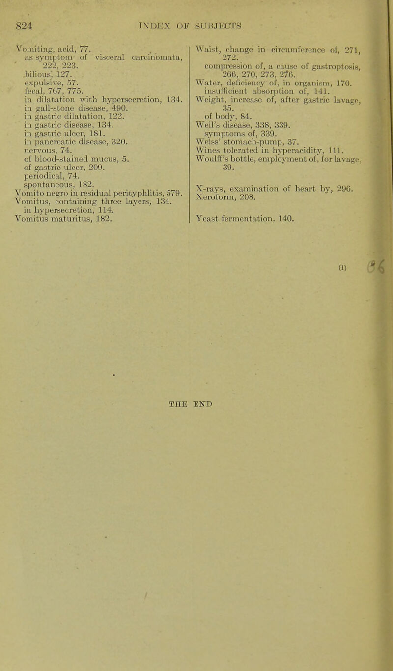 Voinitiris, acid, 77. as syiiiptoin of visceral carcinomata, 222, 223. .bilious; 127. expulsive, 57. fecal, 767, 775. in dilatation with hypersecretion, 134. in gall-stone disease, 490. in gastric dilatation, 122. in gastric disease, 134. in gastric ulcer, 181. in jiancreatic disease, 320. nervous, 74. of blood-stained mucus, 5. of gastric ulcer, 209. periodical, 74. spontaneous, 182. Vomito negro in residual perityphlitis, 579. Vomitus, containing three layers, 134. in hypersecretion, 114. Vomitus maturitus, 182. AVaist, cliange in circumference of, 271, 272. compression of, a cause of gastroptosis, 266, 270, 273, 270. Water, deficiency of, in organism, 170. insufficient absorption of, 141. Weight, increase of, after gastric lavage, 35. of body, 84. Weil's disease, 338, 3.39. symptoms of, 339. Weiss' stomach-pump, 37. Wines tolerated in hyperacidity. 111. Woulff's bottle, employment of, for lavage. 39. X-rays, examination of heart by, 296. Xeroform, 208. Yeast fermentation, 140. (1) THE EKD