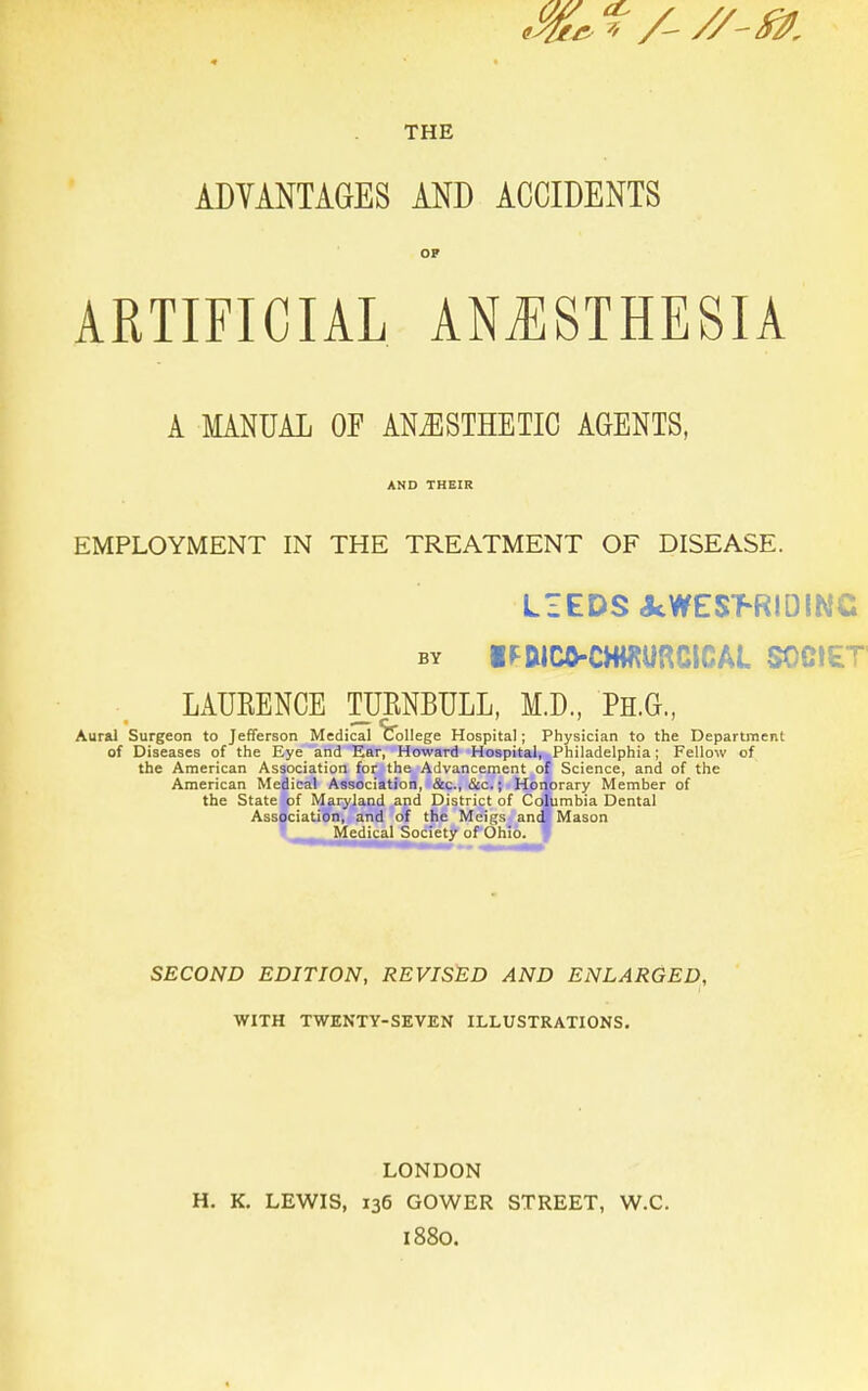 THE ADVANTAGES AND ACCIDENTS OP ARTIFICIAL ANESTHESIA A MANUAL OF ANAESTHETIC AGENTS, AND THEIR EMPLOYMENT IN THE TREATMENT OF DISEASE. LIEDS«kWES>R!DINC by iMCO-CHHUmClCAL SOCIET LAUEENCE TURNBULL, M.D., PH.G., Aural Surgeon to Jefferson Medical College Hospital; Physician to the Department of Diseases of the Eye and Ear, Howard Hospital, Philadelphia; Fellow of the American Association for the Advancement of Science, and of the American Medical Association, &c, &c.; Honorary Member of the State of Maryland and District of Columbia Dental Association, and of the Meigs and Mason Medical Society of Ohio. SECOND EDITION, REVISED AND ENLARGED, WITH TWENTY-SEVEN ILLUSTRATIONS. LONDON H. K. LEWIS, 136 GOWER STREET, W.C. 1880.