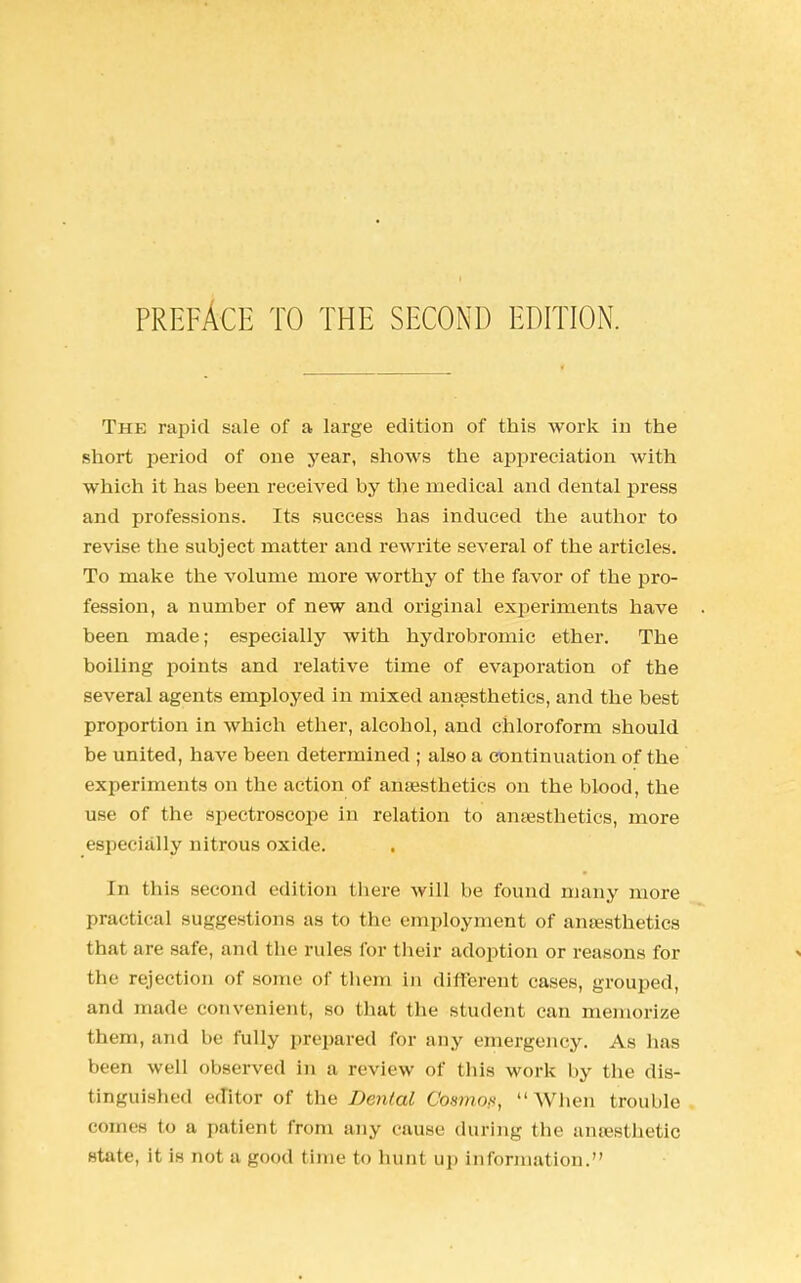 PREFACE TO THE SECOND EDITION. The rapid sale of a large edition of this work in the short period of one year, shows the appreciation with which it has been received by the medical and dental press and professions. Its success has induced the author to revise the subject matter and rewrite several of the articles. To make the volume more worthy of the favor of the pro- fession, a number of new and original experiments have been made; especially with hydrobromic ether. The boiling points and relative time of evaporation of the several agents employed in mixed anaesthetics, and the best proportion in which ether, alcohol, and chloroform should be united, have been determined ; also a continuation of the experiments on the action of anaesthetics on the blood, the use of the spectroscope in relation to ansesthetics, more especially nitrous oxide. In this second edition there will be found many more practical suggestions as to the employment of ansesthetics that are safe, and the rules for their adoption or reasons for the rejection of some of them in different cases, grouped, and made convenient, so that (Ik- student can memorize them, and be fully prepared for any emergency. As has been well observed in a review of this work by the dis- tinguished editor of the Dental Cosmofi,  When trouble comes to a patient from any cause during the anaesthetic state, it is not a good time to hunt up information.