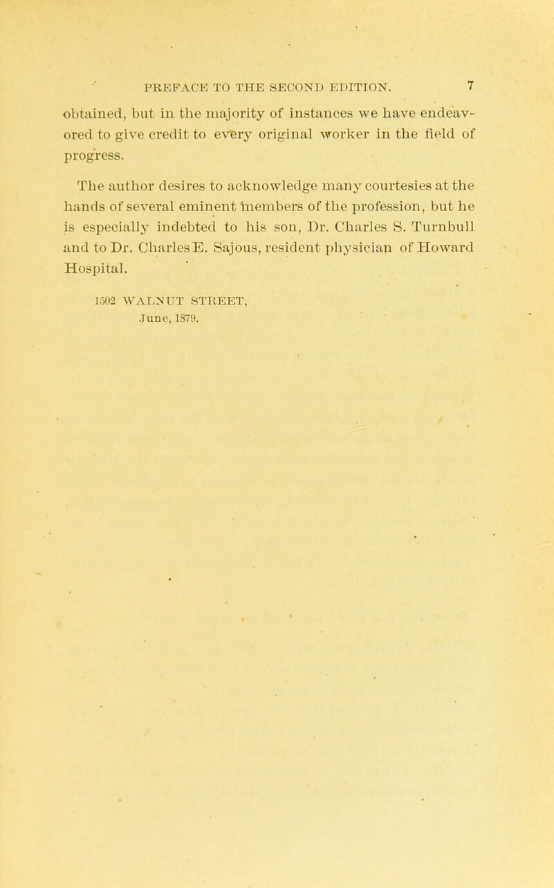 olitaiiied, but in the majority of instances we have endeav- ored to give credit to every original worker in the field of progress. The author desires to acknowledge many courtesies at the hands of several eminent members of the profession, but he is especially indebted to his son, Dr. Charles S. Turnbull and to Dr. CharlesE. Sajous, resident physician of Howard Hospital. 1502 WALNUT STREET, June, 1879.