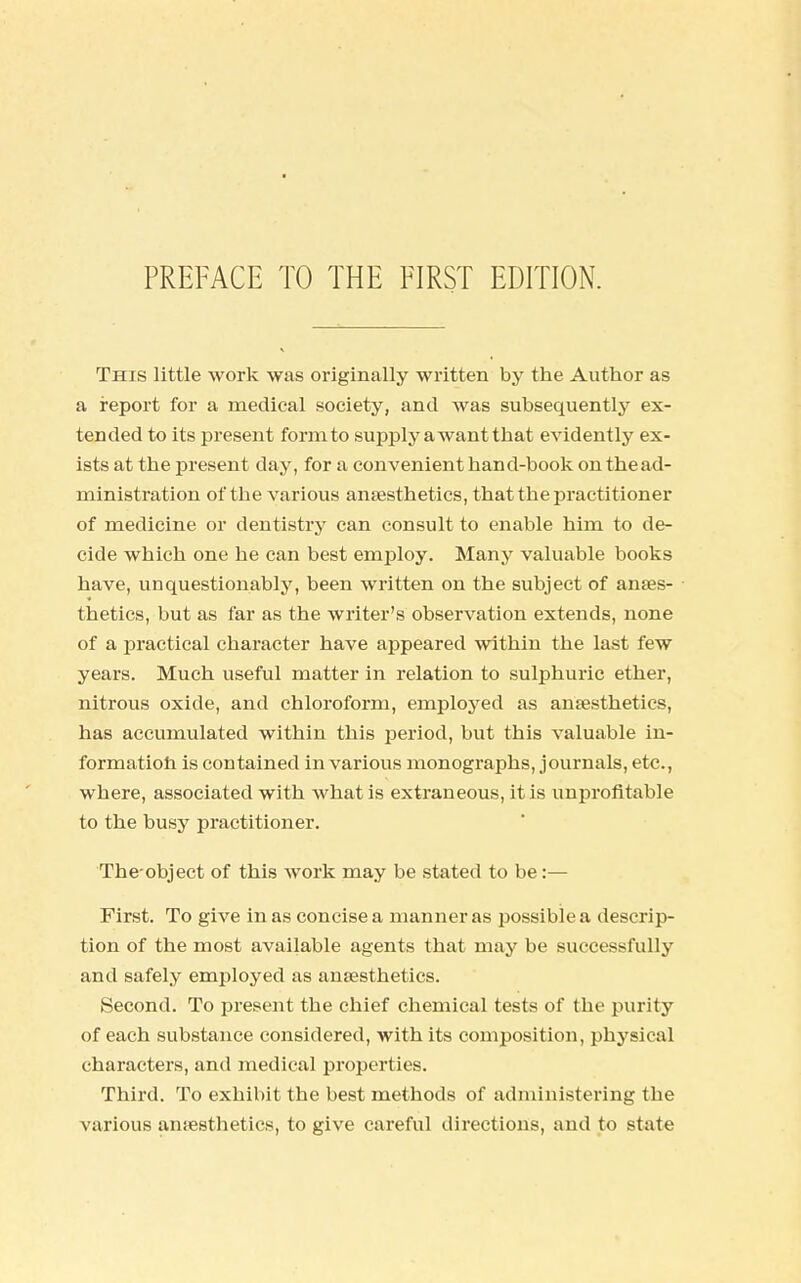 This little work was originally written by the Author as a report for a medical society, and was subsequently ex- tended to its present form to supply a want that evidently ex- ists at the present day, for a convenient hand-book on the ad- ministration of the various anaesthetics, that the practitioner of medicine or dentistry can consult to enable him to de- cide which one he can best employ. Many valuable books have, unquestionably, been written on the subject of anaes- thetics, but as far as the writer's observation extends, none of a practical character have appeared within the last few years. Much useful matter in relation to sulphuric ether, nitrous oxide, and chloroform, employed as anaesthetics, has accumulated within this period, but this valuable in- formation is contained in various monographs, journals, etc., where, associated with what is extraneous, it is unprofitable to the busy practitioner. The object of this work may be stated to be:— First. To give in as concise a manner as possible a descrip- tion of the most available agents that may be successfully and safely employed as anaesthetics. Second. To present the chief chemical tests of the purity of each substance considered, with its composition, physical characters, and medical properties. Third. To exhibit the best methods of administering the various anaesthetics, to give careful directions, and to state