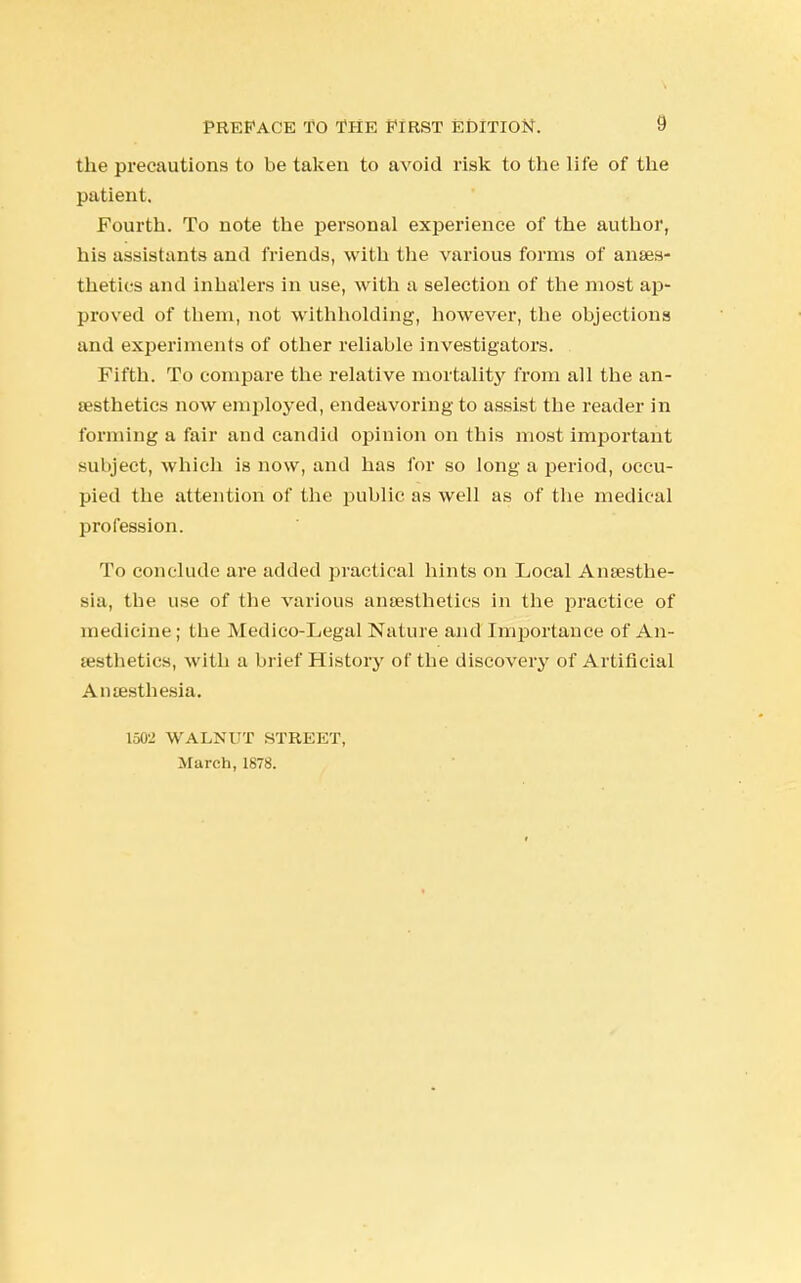 the precautions to be taken to avoid risk to the life of the patient. Fourth. To note the personal experience of the author, his assistants and friends, with the various forms of anaes- thetics and inhalers in use, with a selection of the most ap- proved of them, not withholding, however, the objections and experiments of other reliable investigators. Fifth. To compare the relative mortality from all the an- aesthetics now employed, endeavoring to assist the reader in forming a fair and candid opinion on this most important subject, which is now, and has for so long a period, occu- pied the attention of the public as well as of the medical profession. To conclude are added practical hints on Local Anaesthe- sia, the use of the various anaesthetics in the practice of medicine; the Medico-Legal Nature and Importance of An- aesthetics, with a brief History of the discovery of Artificial Anaesthesia. 100L' WALNUT STREET, March, 1878.
