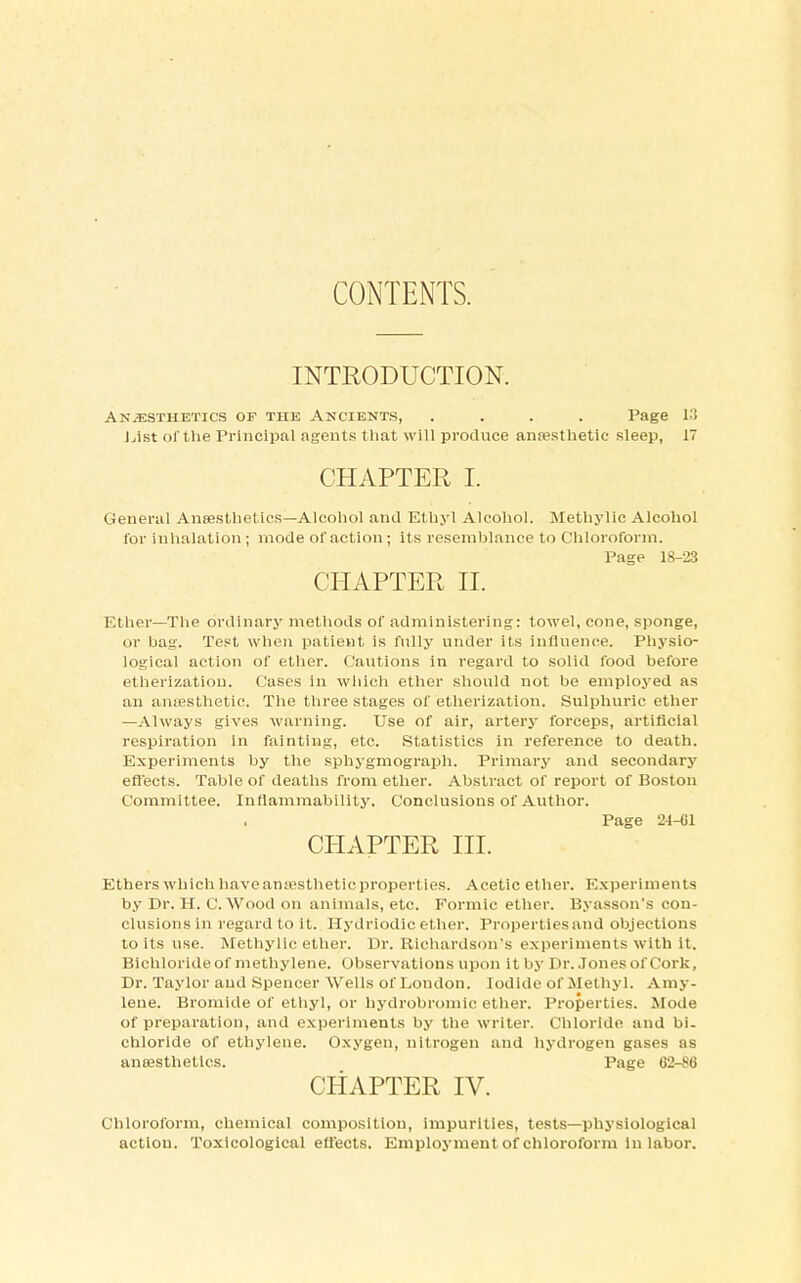 CONTENTS. INTRODUCTION. Anesthetics of the Ancients, .... Page 13 List of the Principal agents that will produce anaesthetic sleep, 17 CHAPTER I. General Anaesthetics—Alcohol and Ethyl Alcohol. Methylic Alcohol for inhalation; mode of action; its resemblance to Chloroform. Page 18-23 CHAPTER II. Ether—The ordinary methods of administering: towel, cone, sponge, or bag. Test when patient is fully under its influence. Physio- logical action of ether. Cautions in regard to solid food before etherization. Cases in which ether should not be employed as an anaesthetic. The three stages of etherization. Sulphuric ether —Always gives warning. Use of air, artery forceps, artificial respiration in fainting, etc. Statistics in reference to death. Experiments by the sphygmograph. Primary and secondary effects. Table of deaths from ether. Abstract of report of Boston Committee. Inflammability. Conclusions of Author. Page 24-C1 CHAPTER III. Ethers which have anaesthetic properties. Acetic ether. Experiments by Dr. H. C.Wood on animals, etc. Formic ether. Byasson's con- clusions in regard to it. Hydriodic ether. Properties and objections to its use. Methylic ether. Dr. Richardson's experiments with it. Bichloride of methylene. Observations upon it by Dr. Jones of Cork, Dr. Taylor and Spencer Wells of London. Iodide of Methyl. Amy- lene. Bromide of ethyl, or hydrobromic ether. Properties. Mode of preparation, and experiments by the writer. Chloride and bi- chloride of ethylene. Oxygen, nitrogen and hydrogen gases as anaesthetics. Page 62-86 CHAPTER IV. Chloroform, chemical composition, impurities, tests—physiological action. Toxicological effects. Employment of chloroform in labor.