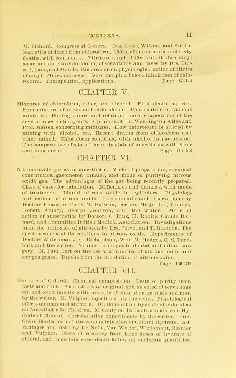 M. Plchard. Congress at (ieneva. Di-s. Lusk, Wilson, and Smith. Statistics of death from chloroform. Table of onehnndred and sixty deaths, with comments. Nitrite of amyl. Effects of nitrite of amyl as an antidote to chloroform, observations and cases, by Drs. Bur- rail, Lane, and Munde. Richardson on physiological action of nitrite of amyl. Mixed narcosis. Use of morphia before inhalation of chlo- roform. Therapeutical applications. Page 87-144 CHAPTER V. Mixtures of chloroform, ether, and alcohol. First death reported from mixture of ether and chloroform. Composition of various mixtures. Boiling points and relative time of evaporation of the several ansesthetic agents. Opinions of Dr. Washington Atlee and Prof. Maisch concerning mixtures. How chloroform is altered by mixing with alcohol, etc. Recent deaths from chloroform and ether mixed. Chloroform combined with alcohol in parturition. The comparative effects of the early state of anaesthesia with ether and chloroform. Page 145-158 CHAPTER VI. Nitrous oxide gas as an anresthetic. Mode of preparation, chemical constitution, gasometer, inhaler, and mode of purifying nitrous oxide gas. The advantages of the gas being recently prepared. Class of cases for inhalation. Difficulties and dangers, with mode of treatment. Liquid nitrous oxide in cylinders. Physiolog- ical action of nitrous oxide. Experiments and observations by Doctors Evans, of Paris, M. Buisson, Doctors McQuilten, Thomas, Robert Amory, George Johnson, and the writer. Mode of action of anaesthetics by Doctors C. Binz, H. Rankc, Claude Ber- nard, and Committee British Medical Association. Investigations upon the protoxide of nitrogen by Drs. Jolyet and T. Blanche. The spectroscope and its relations to nitrous oxide. Experiments of Doctors Waterman, J. G. Richardson, Wm. M. Hodges, C. S. Turn- bull, and the writer. Nitrous oxide gas in dental and minor sur- gery. M. Paul Bert on the use of a mixture of nitrous oxide and oxygen gases. Deaths from the inhalation of nitrous oxide. Page 159-205 CHAPTER VII. Hydrate of Chloral. Chemical composition. Tests of purity from taste, and odor. A n abstract of original and selected observations on, and experiments wit h, hydrate of chloral on animals and man by the writer. M. Vulpian, Injections into the veins. Physiological effects on man and animals. Dr. Bouchut on hydrate of chloral as an Antesthcticfor Children. M» Gouty on death of animals from Hy- drate of Chloral, Corroborative experiments by the writer. Prof. Ore of Bordeaux on Intravenous Injection ofChlbral Hydrate. Ad- vantages and risks by De Nefle, Van Wetter, Warlomont, Besnler and Vulpian. Cases of recovery from large doses of hydrate of chloral, and in certain cases death following moderate quantities.