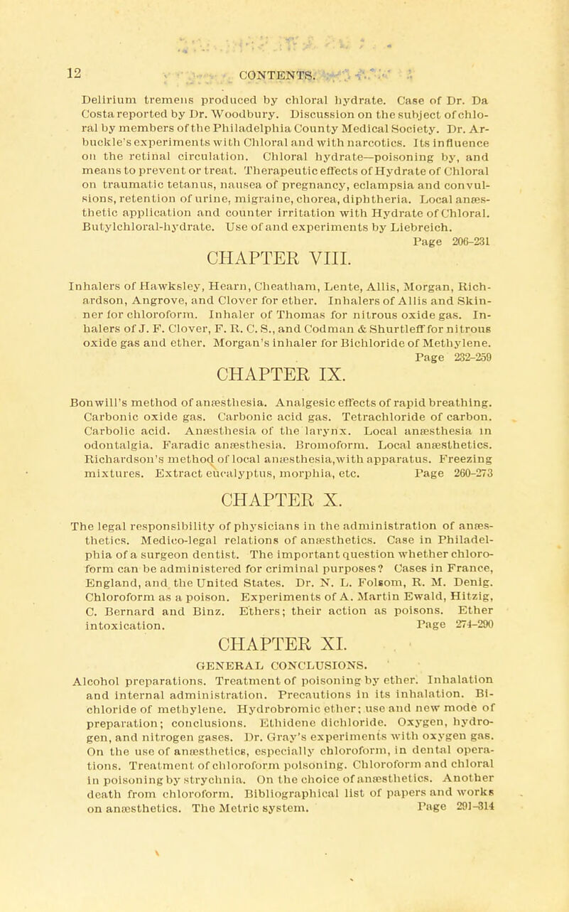 Delirium tremens produced by chloral hydrate. Case of Dr. Da Costa reported by Dr. Woodbury. Discussion on the subject of chlo- ral by members of the Philadelphia County Medical Society. Dr. Ar- buckle's experiments with Chloral and with narcotics. Its influence on the retinal circulation. Chloral hydrate—poisoning by, and means to prevent or treat. Therapeutic effects of Hydrate of Chloral on traumatic tetanus, nausea of pregnancy, eclampsia and convul- sions, retention of urine, migraine, chorea, diphtheria. Local anaes- thetic application and counter irritation with Hydrate of Chloral. Butylchloral-hydrate. Use of and experiments by Liebreich. Page 206-231 CHAPTER VIII. Inhalers of Hawksley, Hearn, Cheatham, Lente, Allis, Morgan, Rich- ardson, Angrove, and Clover for ether. Inhalers of Allis and Skin- ner for chloroform. Inhaler of Thomas for nitrous oxide gas. In- halers of J. F. Clover, F. R. C. S., and Codman & Shurtleff for nitrouB oxide gas and ether. Morgan's inhaler for Bichloride of Methylene. Page 232-259 CHAPTER IX. Bon will's method of anaesthesia. Analgesic effects of rapid breathing. Carbonic oxide gas. Carbonic acid gas. Tetrachloride of carbon. Carbolic acid. Ancesthesia of the larynx. Local anaesthesia in odontalgia. Faradic anaesthesia. Bromoform. Local anaesthetics. Richardson's method of local anaesthesia.with apparatus. Freezing mixtures. Extract eucalyptus, morphia, etc. Page 260-273 CHAPTER X. The legal responsibility of physicians in the administration of anees- thetics. Medico-legal relations of anaesthetics. Case in Philadel- phia of a surgeon dentist. The important question whether chloro- form can be administered for criminal purposes? Cases in France, England, and the United States. Dr. N. L. Folsom, R. M. Denig. Chloroform as a poison. Experiments of A. Martin Ewald, Hitzig, C. Bernard and Binz. Ethers; their action as poisons. Ether intoxication. Page 274-200 CHAPTER XL GENERAL CONCLUSIONS. Alcohol preparations. Treatment of poisoning by ether. Inhalation and internal administration. Precautions In its inhalation. Bi- chloride of methylene. Hydrobromic ether; use and new mode of preparation; conclusions. Ethidene dichloride. Oxygen, hydro- gen, and nitrogen gases. Dr. Gray's experiments with oxygen gas. On the use of anaesthetics, especially chloroform, in dental opera- tions. Treatment of chloroform poisoning. Chloroform and chloral in poisoning by strychnia. On the choice of anaesthetics. Another death from chloroform. Bibliographical list of papers and works on anaesthetics. The Metric system. Page 291-314