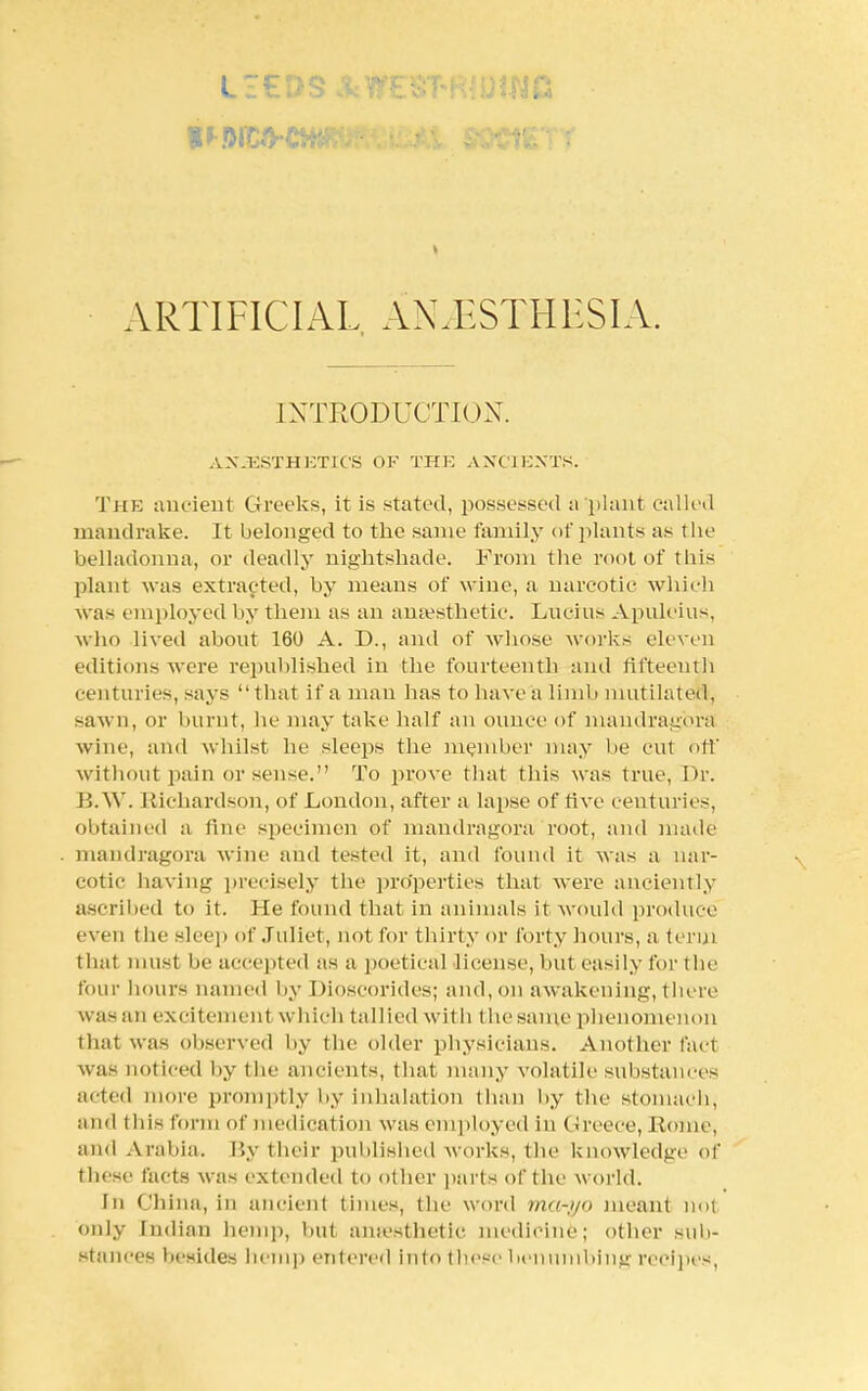 ARTIFICIAL ANAESTHESIA. INTRODUCTION. AN3ESTHETICS OF THE ANCIENTS. THE ancient Greeks, it is stated, possessed a plant called mandrake. It belonged to the same family of plants as the belladonna, or deadly nightshade. From the root of tins plant was extracted, by means of wine, a narcotic which was employed by them as an anaesthetic. Lucius Apuleius, who lived about 160 A. D., and of whose works eleven editions were republished in the fourteenth and fifteenth centuries, says that if a man has to have a limb mutilated, sawn, or burnt, he may take half an ounce of niandragbra wine, and whilst be sleeps the member may be cut off without pain or sense. To prove that this was true, Dr. B.W. Richardson, of London, after a lapse of five centuries, obtained a fine specimen of mandragora root, and made mandragora wine and tested it, and found it was a nar- cotic having precisely the properties that were anciently ascribed to it. He found that in animals it would produce even the sleep of Juliet, not for thirty or forty hours, a term thai must lie accepted as a poetical license, but easily for the four hours named by Dioscorides; and, on awakening, there was an excitement which tallied witli the same phenomenon that was observed by the older physicians. Another fact was noticed by the ancients, that many volatile substances acted more promptly by inhalation than by the stomach, and this form of medication was employed in Greece, Rome, and Arabia. By their published works, the knowledge of these facts was extended to other parts of the world. In China, in ancient times, the word ma->jo meant not only Indian hemp, but ansesthetic medicine; other sub- Stances besides hem]) entered into these benumbing recipes,