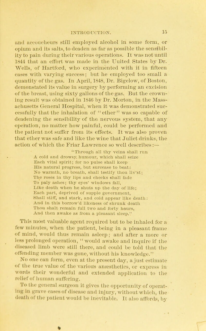 and accoucheurs still employed alcohol in some form, or opium and its salts, to deaden as far as possible the sensibil- ity to pain during their various operations. It was not until 1844 that an effort was made in the Uuited States by Dr. Wells, of Hartford, who experimented with it in fifteen cases with varying success; but he employed too small a quantity of the gas. In April, 1848, Dr. Bigelow, of Boston, demonstated its value in surgery by performing an excision of the breast, using sixty gallons of tbe gas. But the crown- ing result was obtained in 1846 by Dr. Morton, in the Mass- achusetts General Hospital, when it was demonstrated suc- cessfully that the inhalation of ether was so capable of deadening tbe sensibility of the nervous system, tbat any operation, no matter how painful, could be performed and the patient not suffer from its effects. It was also proven that ether was safe and like the wine that Juliet drinks, the action of which the Friar Lawrence so well describes:— Through all thy veins shall run A cold and drowsy, humour, which shall seize Each vital spirit; for no pulse shall keep His natural progress, but surcease to beat: No warmth, no breath, shall testily thou liv'st; The roses in thy lips and cheeks shall fade To paly ashes; thy eyes' windows fall, Like death when he shuts up the day of life; Each part, deprived of supple government, Shall stiff, and stark, and cold appear like death : And in this borrow'd likeness of shrunk death Thou shalt remain full two and forty hours, And then awake as from a pleasant sleep.'.' This most valuable agent required but to be inhaled for a few minutes, when the patient, being in a pleasant frame of mind, would thus remain asleep; and after a more or less prolonged operation, would awake and inquire Lf the diseased limb were still there, and could be told that the offending member was gone, without his knowledge. No one can form, even at the present day, a just estimate of the true value of the various anaesthetics, or express in words their wonderful and extended application to the relief of human suffering. To the general surgeon it gives the opportunity of operat- ing in grave cases of disease and injury, without which, the death of the patient would be Inevitable. It also affords, by