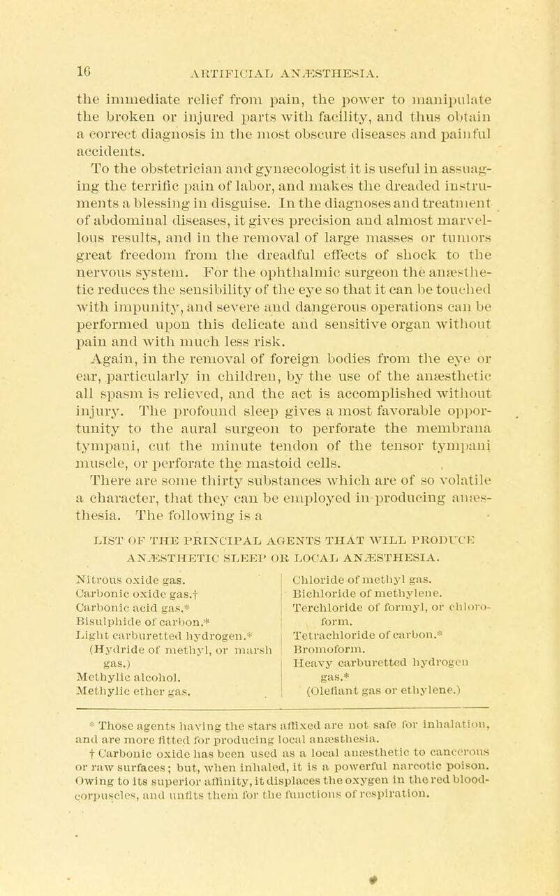 the immediate relief from pain, the power to manipulate the broken or injured parts with facility, and thus obtain a correct diagnosis in the most obscure diseases and painful accidents. To the obstetrician and gynaecologist it is useful in assuag- ing the terrific pain of labor, and makes the dreaded instru- ments a blessing in disguise. In the diagnoses and treatment of abdominal diseases, it gives precision and almost marvel- lous results, and in the removal of large masses or tumors great freedom from the dreadful effects of shock to the nervous system. For the ophthalmic surgeon the anaesthe- tic reduces the sensibility of the eye so that it can be touched with impunity, and severe and dangerous operations can be performed upon this delicate and sensitive organ without pain and with much less risk. Again, in the removal of foreign bodies from the eye or ear, particularly in children, by the use of the anaesthetic all spasm is relieved, and the act is accomplished without injury. The profound sleep gives a most favorable oppor- tunity to the aural surgeon to perforate the membrana tympani, cut the minute tendon of the tensor tympani muscle, or perforate the mastoid cells. There are some thirty substances which are of so volatile a character, that they can be employed in producing anaes- thesia. The following is a LIST OP THE PRINCIPAL AGENTS THAT WILL PRODI VP ANAESTHETIC SLEEP OR LOCAL ANESTHESIA. Nitrous oxide gas. Carbonic oxide gas.f Carbonic acid gas.* Bisulphide of carbon.* Light carburet ted hydrogen.* (Hydride of methyl, or marsh gas.) Methylic alcohol. Methylic ether gas. Chloride of met hyl gas. Bichloride of methylene. Terchloride of formyl, or chloro- form. Tetrachloride of carbon. Bromoform. Heavy carburetted hydrogen gas.* (defiant gas or ethylene.) * Those agents having the stars affixed are not safe for inhalation, and are more fitted for producing local anaesthesia. t Carbonic oxide lias been used as a local anaesthetic to cancerous or raw surfaces; but, when inhaled, it is a powerful narcotic poison. < twing to its superior affinity, it displaces the oxygon in t he red blood- corpuscles, and unfits them for the functions of respiration.