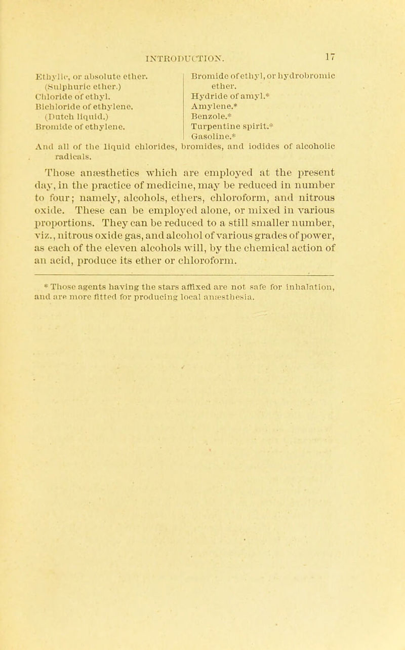 (Sulphuric ether.) Chloride of ethyl, r.ulilorkle of ethylene. Ethylic, or absolute ether. Bromide of ethyl, or hydrobromic ether. Hydride of amyl* (Dutch liquid.) Bromide of ethylene. Amylene.* Benzole.* Turpentine spirit.* Gasoline.* And all of the liquid chlorides, bromides, and iodides of alcoholic 'Those amesthetics which are employed at the present day, in the practice of medicine, may he reduced in number to four; namely, alcohols, ethers, chloroform, and nitrous oxide. These can be employed alone, or mixed in various proportions. They can be reduced to a still smaller number, viz., nitrous oxide gas, and alcohol of various grades of power, as each of the eleven alcohols will, by the chemical action of an acid, produce its ether or chloroform. * Those agents having the stars affixed are not safe for inhalation, and are more fitted for producing local ancesthesia. radicals.