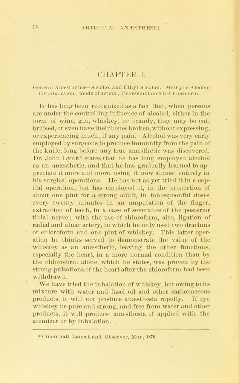 CHAPTER I. General Anaesthetics—Alcohol and Ethyl Alcohol. Methylic Alcohol for inhalation ; mode of action; its resemblance to Chloroform. It has long been recognized as a fact that, when persons are under the controlling influence of alcohol, either in the form of wine, gin, whiskey, or brandy, they may be cut, bruised, or even have their bones broken,without expressing, or experiencing much, if any pain. Alcohol was very early employed by surgeons to produce immunity from the pain of the knife, long before any true anaesthetic was discovered. Dr. John Lynk* states that he has long employed alcohol as an anaesthetic, and that he has gradually learned to ap- preciate it more and more, using it now almost entirely in his surgical operations. He has not as yet tried it in a cap- ital operation, but has employed it, in the proportion of about one pint for a strong adult, in tablespoonful doses every twenty minutes in an amputation of the finger, extraction of teeth, in a case of severance of the posterior tibial nerve; with the use of chloroform, also, ligation of radial and ulnar artery, in which he only used two drachms of chloroform and one pint of whiskey. This latter oper- ation he thinks served to demonstrate the value of the whiskey as an anaesthetic, leaving the other functions, especially the heart, in a more normal condition than by the chloroform alone, which he states, was proven by the strong pulsations of the heart after the chloroform had been withdrawn. We have tried the inhalation of whiskey, but owing to its mixture with water and fusel oil and other carbonaceous products, it will not produce anaesthesia rapidly. If rye whiskey be pure ami strong, and free from water and other products, it will produce anaesthesia if applied with the atomizer or by inhalation. . * Cincinnati Lancet and Observer, May, 1S76.