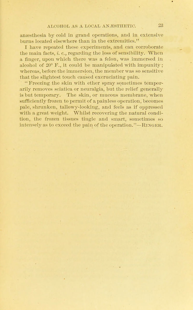 anaesthesia by cold in grand operations, and in extensive burns located elsewhere than in the extremities. I have repeated these experiments, and can corroborate the main facts, i. c, regarding the loss of sensibility. When a finger, upon which there was a felon, was immersed in alcohol of 20° F., it could be manipulated with impunity; whereas, before the immersion, the member was so sensitive that the slightest touch caused excruciating pain. Freezing the skin with ether spray sometimes tempor- arily removes sciatica or neuralgia, but the relief generally is but temporary. The skin, or mucous membrane, when sufficiently frozen to permit of a painless operation, becomes pale, shrunken, tallowy-looking, and feels as if oppressed with a great weight. Whilst recovering the natural condi- tion, the frozen tissues tingle and smart, sometimes so intensely as to exceed the pain of the operation.—Rtxgkr.