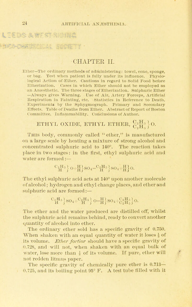 CHAPTER II. Ether—The ordinary methods of administering: towel, cone, sponge, or bag. Test when patient is fully under its influence. Physio- logical Action of-Ethcr. Cautions in regard to Solid Food before Etherization. Cases in which Ether should not be employed as an Anffis'thetic. The three stages of Etherization. Sulphuric Ether —Always gives Warning. Use of Air, Artery Forceps, Artificial Respiration in Fainting, etc. Statistics in Reference to Death. Experiments by the Sphygrnograph. Primary and Secondary Effects. Table of Deaths from Ether. Abstract of Report of Boston Committee. Inflammability. Conclusions of Author. This body, commonly called ether, is manufactured on a large scale by heating a mixture of strong alcohol and concentrated sulphuric acid to 140°. The reaction takes place in two stages: in the first, ethyl sulphuric acid and water are formed :— The ethyl sulphuric acid acts at 140° upon another molecule of alcohol; hydrogen and ethyl change places, and ether and sulphuric acid are formed:— The ether and the water produced are distilled off, whilst the sulphuric acid remains behind, ready to convert another quantity of alcohol into ether. The ordinary ether sold has a specific gravity of 0.750. When shaken with an equal quantity of water it loses \ of its volume. Ether fortior should have a specific gravity of 0.728, and will not, when shaken with an equal bulk of water, lose more than J of its volume. If pure, ether will not redden litmus paper. The specific gravity of chemically pure ether is 0.713— 11.725, and its boiling point 95° F. A test tube tilled with it ETHYL OXIDE, ETHYL ETHER