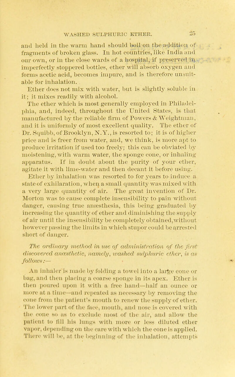 and held in the warm hand should boil on the addition of fragments of broken glass. In hot countries, like India and our own, or in the close wards of a hospital, if preserved in imperfectly stoppered bottles, ether will absorb oxygen and forms acetic acid, becomes impure, and is therefore unsuit- able tor inhalation. Ether docs not mix with water, but is slightly soluble in it; it mixes readily with alcohol. The ether which is most generally employed in Philadel- phia, and, indeed, throughout the United States, is that manufactured by the reliable firm of Powers & Weightman, and it is uniformly of most excellent quality. The ether of Dr. Squibb, of Brooklyn, N.Y., is resorted to; it is of higher price and is freer from water, and, we think, is more apt to produce irritation if used too freely; this can be obviated by moistening, with warm water, the sponge cone, or inhaling apparatus. If in doubt about the purity of your ether, agitate it with lime-water and then decant it before using. Ether by inhalation was resorted to for years to induce a state of exhilaration, when a small quantity was mixed with a very large quantity of air. The great invention of Dr. Morton was to cause complete insensibility to pain without danger, causing true anaesthesia, this being graduated by increasing the quantity of ether and diminishing the supply of air until the insensibility be completely obtained, withoul however passing the limits in which stupor could be arrested short of danger. The ordinary method in use of administration of tin- first discovered an&sthetiG, namely, washed sulphuric ether, is as folloivx:— • N An inhaler is made by folding a towel into a large cone or bag, and then placing a coarse sponge in its apex. Ether is then poured upon it with a free hand—half an ounce or more at a time—and repeated as necessary by removing the cone from the patient's mouth to renew the supply of ether. The lower part of the face, mouth, and nose is cov ered with the cone so as to exclude most of the air, and allow the patient to fill his lungs with more or less diluted ether vapor, depending on the care with which the cone is applied. There will be, at (he beginning of the inhalation, attempts