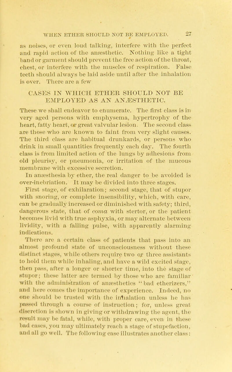 as noises, or even loud talking, interfere with the perfect and rapid action of the anaesthetic. Nothing like a tight band or garment should prevent the fret' action of t lie throat, chest, or interfere with the muscles of respiration. False teeth should always he laid aside until after the inhalation is over. There are a few CASES IN WHICH ETHER SHOULD NOT BE EMPLOYED AS AN ANAESTHETIC. These we shall endeavor to enumerate. The first class is in very aged persons with emphysema, hypertrophy of the heart, fatty heart, or great valvular lesion. The second class are those who are known to faint from very slight causes. The third class are habitual drunkards, or persons who drink in small quantities frequently each day. The fourth class is from limited action of the lungs by adhesions from old pleurisy, or pneumonia, or irritation of the mucous membrane with excessive secretion. In ansesthesia by ether, the real danger to be avoided is over-inebriation. It may be divided into three stages. First stage, of exhilaration; second stage, that of stupor with snoring, or complete insensibility, which, with care, can be gradually increased or diminished with safety; t hird, dangerous state, that of coma with stertor, or the patient becomes livid with true asphyxia, or may alternate between lividity, with a falling pulse, with apparently alarming indications. There are a certain class of patients that pass into an almost profound state of unconsciousness without these distinct stages, while others require two or three assistants to bold them while inhaling, and have a wild excited stage, then pass, after a longer or shorter time, into the stage of stupor; these latter arc termed by those who are familiar with the administration of anaesthetics bad etherizers, and here comes the importance of experience. Indeed, no f>ne should be trusted with the herniation unless he has passed through a course of instruction ; for, unless great discretion is shown in giving or withdrawing I lie agent, the result may be fatal, while, with proper care, even in these bad cases, you may ultimately reach a stage of stupefaction, and all go well. The following case illustrates another class: