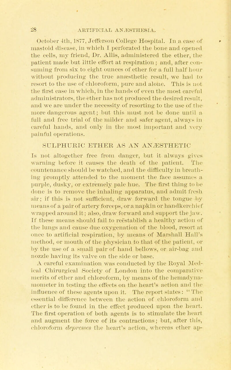 October 4th, 1877, Jefferson College Hospital. In a case of » mastoid disease, in which I perforated the bone and opened the cells, my friend, Dr. Allis, administered the ether, the patient made but little effort at respiration ; and, after con- suming from six to eight ounces of ether for a full half hour without producing the true anaesthetic result, Ave had to resort to the use of chloroform, pure and alone. This is not the first case in which, in the hands of even the most careful administrators, the ether lias not produced the desired result, and we are under the necessity of resorting to the use of the more dangerous agent; but this must not be done until a full and free trial of the milder and safer agent, always in careful hands, and only in the most important and very painful operations. SULPHURIC ETHER AS AN ANAESTHETIC Is not altogether free from danger, but it always gives warning before it causes the death of the patient. The countenance should be watched, and the difficulty in breath- ing promptly attended to the moment the face assume- a purple, dusky, or extremely pale hue. The first thing to lie done is to remove the inhaling apparatus, and admit fresh air; if this is not sufficient, draw forward the tongue by means of a pair of artery force] is, or a napkin or handkerchief wrapped around it; also, draw forward and support the jaw. If these means should fail to reestablish a healthy action of the lungs and cause due oxygenation of the blood, resort at once to artificial respiration, by means of Marshall Hall's method, or mouth of the physician to that of the patient, or by the use of a small pair of band bellows, or air-bag and nozzle having its valve on the side or base. A careful examination was conducted by the Royal Med- ical Chirurgica] Society of London into the comparative merits of ether and chloroform, by means of the bemadyna- mometer in testing the effects on the heart's action and the influence of these agents upon it. The report states: The essential difference between the action of chloroform and ether is to bi'found in the effectproduced upon the heart. The first operation of both agents is to stimulate the heart and augment the force of its contractions: but, after this, chloroform dcp7'e$scs the heart's action, whereas ether ap-
