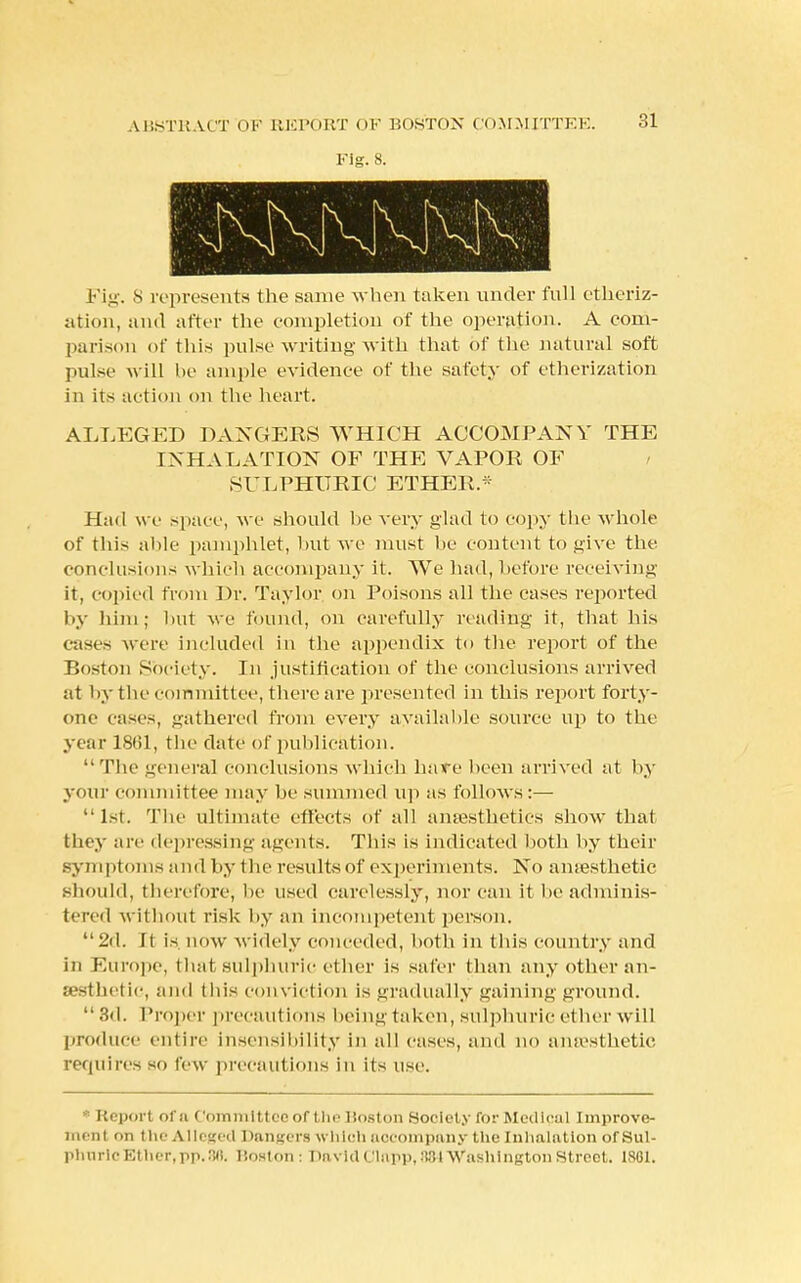 Fig. 8. Fig. S represents the same when taken under full etheriz- ation, and after the completion of the operation. A com- parison of this pulse writing with that of the natural soft pulse will be ample evidence of the safety of etherization in its action on the heart. ALLEGED DANGERS WHICH ACCOMPANY THE INHALATION OF THE VAPOR OF SULPHURIC ETHER.* Had we space, we should be very glad to copy the whole of this aide pamphlet, but we must be content to give the conclusions which accompany it. We had, before receiving it, copied from Dr. Taylor on Poisons all the cases reported by him; but we found, on carefully reading it, that his cases were included in the appendix to the report of the Boston Society. In justification of the conclusions arrived at by tin- committee, there are presented in this report forty- one cases, gathered from every available source up to the year 1861, the date of publication. The general conclusions which hare been arrived at by your committee may be summed up as follows:— 1st. The ultimate effects of all anaesthetics show that fchey arc depressing agents. This is indicated both by their symptoms and by the resultsof experiments. No amesthetic should, therefore; lie used carelessly, nor can it be adminis- tered without risk by an incompetent person. 2d. It is now widely conceded, both in this country and in Europe, that sulphuric ether is safer than any other an- aesthetic, and tins conviction is gradually gaining ground.  3d. Proper precautions beiu.n taken, sulphuric ether will produce entire insensibility in all cases, and no amesthetic requires si. few precautions in its use. Report ota Committee of the Boston Societ y for Medical Improve- n un i 1.11 the Alleged Dangers which aocompany the Inhalation of Sul- phuric Ether, pp. 86. Boston: PavldClapp, :!31 Washington Street. 1861.