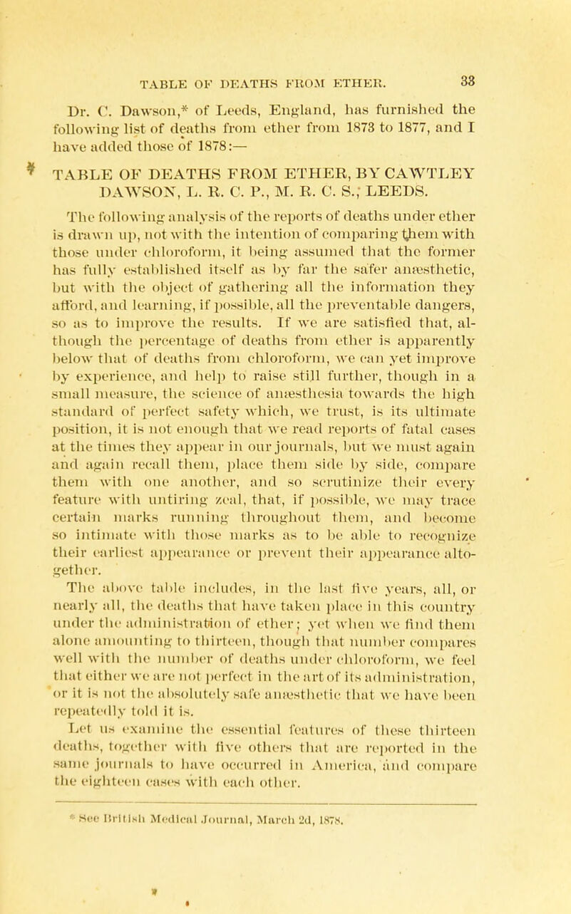 38 Dr. ('. Dawson,* of Leeds, England, has furnished the following list of deaths from ether from 1H73 to 1877, and I have added those of 1878:— * TABLE OF DEATHS FROM ETHER, BY CAWTLEY DAWSON, L. R. C. P., M. R. C. S.; LEEDS. The following analysis of the reports of deaths under ether is drawn up, not with the intention of comparing tjiem with those under chloroform, it being assumed that the former has fully established itself as by far the safer anaesthetic, hut with the object of gathering all the information they afford, and learning, if possible, all the preventable dangers, so as to improve the results. If we are satisfied that, al- though the percentage of deaths from ether is apparently below that of deaths from chloroform, we can yet improve by experience, and help to raise still further, though in a small measure, the science of amesthesia towards the high standard of perfect safety which, we trust, is its ultimate position, it is not enough that we read reports of fatal cases at the times they appear in our journals, hut we must again and again recall them, place them side by side, compare them with one another, and .so scrutinize their every feature with untiring zeal, that, if possible, we may trace certain marks running throughout them, and become so intimate with those marks as to he able to recognize their earliest appearance or prevent their appearance alto- gether. The above table includes, in the last live years, all, or nearly all, the deaths that have taken place in this country under the administration of ether; yet when we find them alone amounting to thirteen, though that number compares well with the number of deaths under chloroform, we feel that either we are not perfect in the art of its administration, or it is not the absolutely safe anaesthetic that we have been repeatedly told it is. Lei us examine the essential features of these thirteen deaths, together with five others that are reported in the same journals to have occurred in America, and compare the eighteen cases with each other. ' sec British Medical Journal, March 2d, 1x7s. »
