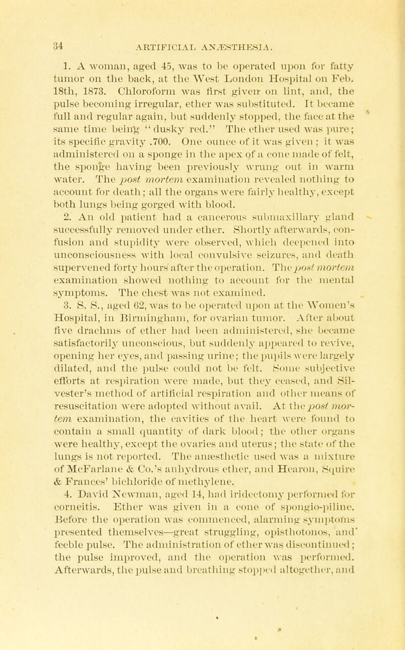 :>4 AI IT IFIOIAL A X /ESTH ESI A. 1. A woman, aged 45, was to be operated upon for fatty tumor on the back, at the Went London Hospital on Fell. 18th, 1873. Chloroform was first given on lint, and, the pulse becoming irregular, ether was substituted. It became full and regular again, but suddenly stopped, the face at the same time being dusky red. The ether used was pure; its specific gravity .700. One ounce of it was given ; it was administered on a sponge in the apex of a cone made of felt, the sponge having been previously wrung out in warm water. The jjost mortem examination revealed nothing to account for death ; all the organs were fairly healthy, except both lungs being gorged with blood. 2. An old patient had a cancerous submaxillary gland successfully removed under ether. Shortly afterwards, eon- fusion and stupidity were observed, which deepened into unconsciousness with local convulsive seizures, and (bath supervened forty hours after the operation. The poxt mortem examination showed nothing to account for The mental symptoms. The chest was not examined. 3. S. >S., aged 62, was to lie operated upon at the Women's Hospital, in Birmingham, for ovarian tumor. After about Ave drachms of ether bad been administered, site became satisfactorily unconscious, but suddenly appeared to revive, opening her eyes, and passing urine; The pupils were largely dilated, and the pulse could not be felt. Some subjective efforts at respiration were made, but they ceased, and Sil- vester's method of artificial respiration and other means of resuscitation were adopted without avail. At x\w post mor- tem examination, the cavities of the heart were found to contain a small quantity of dark blood; the other organ- were healthy, except the ovaries and uterus; the state of the lungs is not reported. The anaesthetic used was a mixture of McFarlane & Co.'s anhydrous ether, and Hearon, Squire & Frances' bichloride of methylene. 4. David Newman, aged 14, had iridectomy performed for comeitis. Ether was given in a com1 of spongio-piline. Before the operation was commenced, alarming symptoms presented themselves—great struggling, opisthotonos, and feeble pulse. The administration of ether was discontinued : the pulse improved, and the operation was performed. Afterwards, the pulse and breathing stopped altogether, and