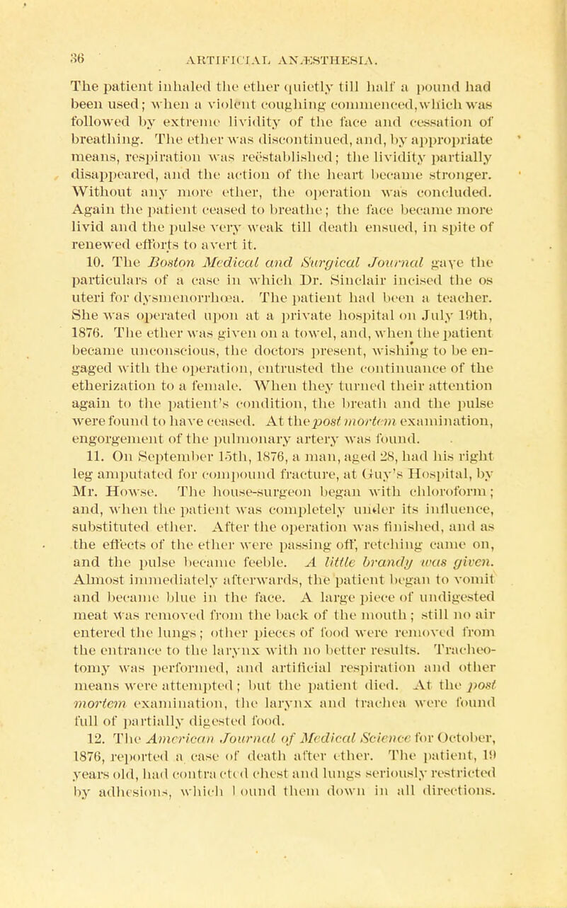 . V KTI FI (' IA L A N.KST 11KSIA. The patient inhaled the ether quietly till half a pound had been used; when a violent coughing commenced, wllich was followed by extreme lividity of the face and cessation of breathing. The ether was discontinued, and, by appropriate means, respiration was reestablished; the lividity partially disappeared, and the action of the heart became stronger. Without any more ether, the operation was concluded. Again the patient ceased to breathe; the face became more livid and the pulse very weak till death ensued, in spite of renewed efforts to avert it. 10. The Boston Medical and Surgical Journal gaye the particulars of a ease in which Dr. Sinclair incised the os uteri for dysmenorrhea. The patient had been a teacher. She was operated upon at a private hospital on July 19th, 1876. The ether was given on a towel, and, when the patient became unconscious, the doctors present, wishing to be en- gaged with the operation, entrusted the continuance of the etherization to a female. When they turned their attention again to the patient's condition, the breath and the pulse were found to have ceased. At the post morton examination, engorgement of the pulmonary artery was found. 11. On September loth, 1S76, a man, aged 28, had his right leg amputated for compound fracture, at Guy's Hospital, by Mr. Howse. The house-surgeon began with chloroform ; and, when the patient was completely under its influence, substituted ether. After the operation was finished, and as the effects of the ether were passing oft', retelling came on, and the pulse became feeble. A little brandy was given. Almost immediately afterwards, the patient began to vomit and became blue in the face. A large piece of undigested meat was removed from the back of the mouth ; still no air entered the lungs; other pieces of food were removed from the entrance to the larynx with no better results. Tracheo- tomy was performed, and artificial respiration and other means were attempted; but the patient died. At the post mortem examination, the larynx and trachea were found full of partially digested food. 12. The American Journal of Medical Science lor (>ctober, 1876, reported a case of death after ether. The patient, l!i years old, had contra ctcd chest and lungs seriously restricted by adhesions, which I Oltnd them down in all directions.
