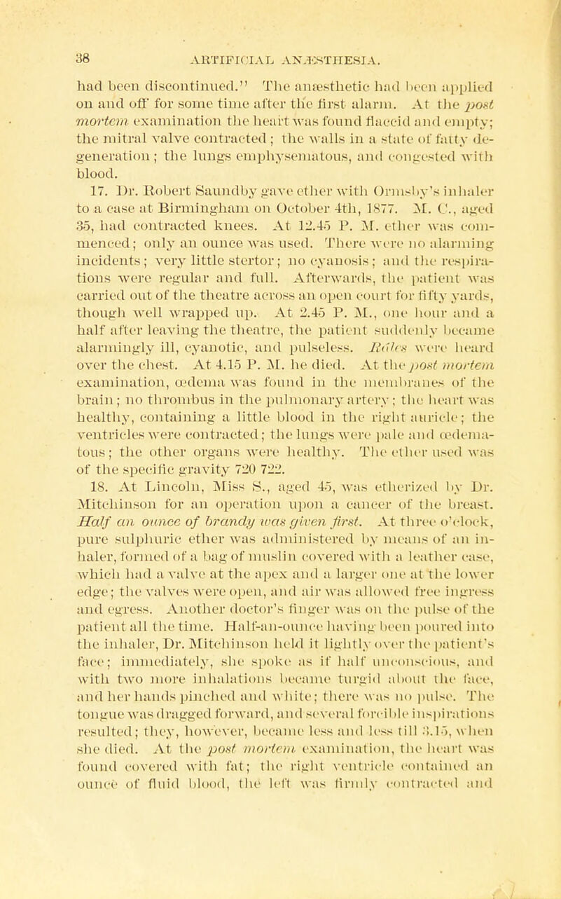 had been discontinued. The anaesthetic had been applied on and off for some time alter th'e first alarm. At the po*t mortem examination the heart was found tlaeeid and empty; the mitral valve contracted ; the walls in a state of fatty de- generation; the lungs emphysematous, and congested with blood. 17. Dr. Robert Saundby gave ether with Ormsby's inhaler to a ease at Birmingham on October 4th, 1S77. M. ('., aged 35, had contracted knees. At 12.45 P. M. ether was com- menced; only an ounce was used. There were no alarming incidents; very little stertor; no cyanosis; and the respira- tions were regular and full. Afterwards, the patient was carried out of the theatre across an open court for fifty yards, though well wrapped up. At 2.45 P. M., one hour and a half after leaving the theatre, the patient suddenly became alarmingly ill, cyanotic, and pulseless. Rules were heard over the chest. At 4.1o P. M. he died. At the post mortem examination, oedema was found in the membranes of the brain; no thrombus in the pulmonary artery; the heart was healthy, containing a little blood in the right auricle; the ventricles were contracted; the lungs were pale and (edema- tous; the other organs were healthy. The ether used was of the specific gravity 720 722. 18. At Lincoln. Miss S., aged 4), was etherized by Dr. Mitchinson for an operation upon a cancer of the breast. Half an ounce of brandy was given first. At three o'clock, pure sulphuric ether was administered by means of an in- haler, formed of a bag of muslin covered with a leather case, which had a valve at the apex and a larger one at the lower edge; the valves were open, and air was allowed free ingress and egress. Another doctor's finger w as on the pulse of the patient all t he time. Half-an-ounce havingbeeu poured into the inhaler, Dr. Mitchinson held it lightly over the patient's face; immediately, she spoke as if half unconscious, ami with two more inhalations became turgid about the face, and her hands pinched and white; there was no pulse. The tongue was dragged forward, and several forcible inspiration- resulted; they, however, became less and less till .>.1>. when she died. At the pout mortem examination, the heart was found covered with fat; the right ventricle contained an ounce of fluid blood, the left was (irmly contracted and