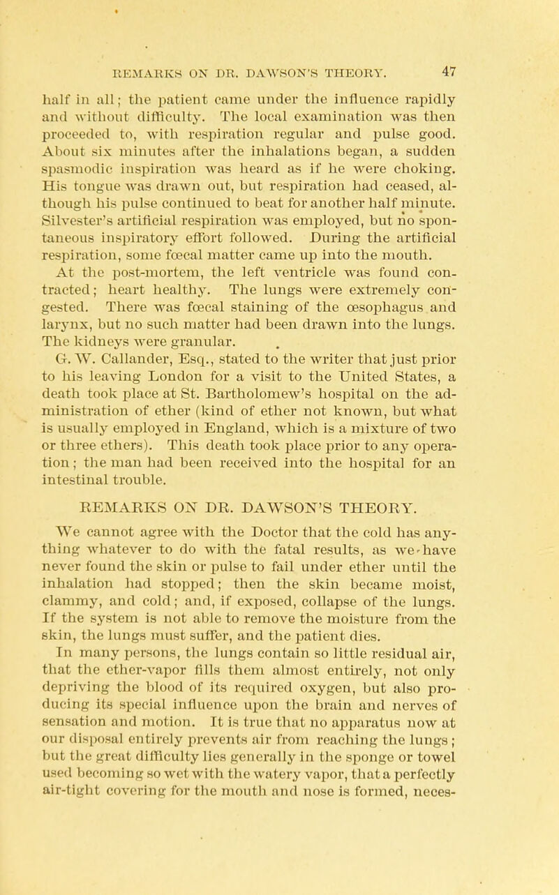 half in all; the patient came under the influence rapidly and without difficulty. The local examination was then proceeded to, with respiration regular and pulse good. About six minutes after the inhalations began, a sudden spasmodic inspiration was heard as if he were choking. His tongue was drawn out, but respiration had ceased, al- though his pulse continued to beat for another half minute. Silvester's artificial respiration was employed, but no spon- taneous inspiratory effort followed. During the artificial respiration, some fcecal matter came up into the mouth. At the post-mortem, the left ventricle was found con- tracted ; heart healthy. The lungs were extremely con- gested. There was fcecal staining of the oesophagus and larynx, but no such matter had been drawn into the lungs. The kidneys were granular. G. W. Callander, Esq., stated to the writer that just prior to his leaving London for a visit to the United States, a death took place at St. Bartholomew's hospital on the ad- ministration of ether (kind of ether not known, but what is usually employed in England, which is a mixture of two or three ethers). This death took place prior to any opera- tion ; the man had been received into the hospital for an intestinal trouble. REMARKS ON DR. DAWSON'S THEORY. We cannot agree with the Doctor that the cold has any- thing whatever to do with the fatal results, as we'have never found the skin or pulse to fail under ether until the inhalation had stopped; then the skin became moist, clammy, and cold; and, if exposed, collapse of the lungs. If the system is not able to remove the moisture from the skin, the lungs must suffer, and the patient dies. In many persons, the lungs contain so little residual air, that the ether-vapor fills them almost entirely, not only depriving the blood of its required oxygen, but also pro- ducing its special influence upon the brain and nerves of sensation and motion. It is true that no apparatus now at our disposal entirely prevents air from reaching the lungs ; but the great difficulty lies generally in the sponge or towel used becoming so wet with the watery vapor, that a perfectly air-tight covering for the mouth and nose is formed, neces-