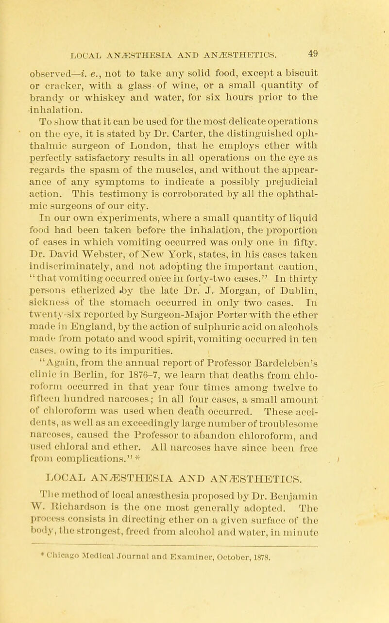 LOCAL AN.KSTHESIA AND ANAESTHETICS. 41) observed—i. e., not to take any solid food, except a biscuit or cracker, with a glass - of wine, or a small quantity of brandy or whiskey and water, for six hours prior to the inhalation. To show that it can be used for the most delicate operations on the eye, it is stated by Dr. Carter, the distinguished oph- thalmic surgeon of London, that he employs ether with perfectly satisfactory results in all operations on the eye as regards the spasm of the muscles, and without the appear- ance of any symptoms to indicate a possibly prejudicial action. This testimony is corroborated by all the ophthal- mic surgeons of our city. In our own experiments, where a small quantity of liquid food had been taken before the inhalation, the proportion of cases in which vomiting occurred was only one in fifty. Dr. David Webster, of New York, states, in his cases taken indiscriminately, and not adopting the important caution, that vomiting occurred once in forty-two cases. In thi rty persons etherized .by the late Dr. J, Morgan, of Dublin, sickness of the stomach occurred in only two cases. In t\\ enty-six reported by Surgeon-Major Porter with the ether made in England, by the action of sulphuric acid on alcohols made from potato and wood spirit, vomiting occurred in ten cases, owing to its impurities. Again, from the annual report of Professor Bardelehen's clinic in Berlin, for 187(1-7, we learn that deaths from chlo- roform occurred in that year four times among twelve to fifteen hundred narcoses; in all four cases, a small amount Of Chloroform was used when deafh occurred. These acci- dents, as well as an exceedingly large number of troublesome narcoses, caused the Professor to abandon chloroform, and used chloral and ether. All narcoses have since been free from complications. * LOCAL ANESTHESIA AND ANESTHETICS. The method of local anaesthesia proposed by Dr. Benjamin W. Richardson is the one most generally adopted. The process consists in directing ether on a given surface of the body, the strongest, freed from alcohol and water, in minute ' Chicago Medical .Tournnl and Examiner, October, 1878.