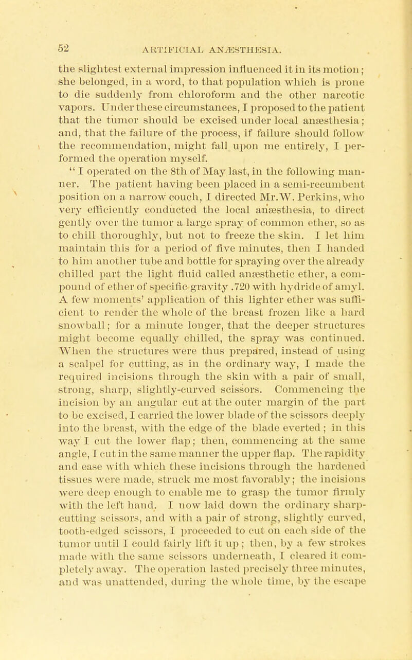 the slightest external impression influenced it in its motion ; she belonged, in a word, to that population which is prone to die suddenly from chloroform and tbe other narcotic vapors. Under these circumstances, I proposed to the patient that the tumor should be excised under local anaesthesia; and, that the failure of the process, if failure should follow the recommendation, might fall upon me entirely, I per- formed the operation myself.  I operated on the 8th of May last, in the following man- ner. The patient having been placed in a semi-recumbent position on a narrow couch, I directed Mr.W. Perkins, wl 10 very efficiently conducted the local anaesthesia, to direct gently over the tumor a large spray of common ether, so as to chill thoroughly, but not to freeze the skin. I let him maintain this for a period of five minutes, then I handed to him another tube and bottle for spraying over the already chilled part the light fluid called anaesthetic ether, a com- pound of ether of specific gravity .720 with hydride of amyl. A few moments' application of this lighter ether was suffi- cient to render the whole of the breast frozen like a hard snowball; for a minute longer, that the deeper structures might become equally chilled, the sjjray was continued. When the structures were thus prepared, instead of using a scalpel for cutting, as in the ordinary way, I made the required incisions through the skin with a pair of small, strong, sharp, slightly-curved scissors. Commencing the incision by an angular cut at the outer margin of the part to be excised, I carried the lower blade of the scissors deeply into the breast, with the edge of the blade everted ; in this way I cut the lower flap; then, commencing at the same angle, I cut in the same manner the upper flap. The rapidity and ease with which these incisions through the hardened tissues were made, struck me most favorably; the incisions were deep enough to enable me to grasp the tumor firmly with the left hand. I now laid down the ordinary sharp- cutting scissors, and with a pair of strong, slightly curved, tooth-edged scissors, 1 proceeded to cut on each side of the tumor until I could fairly lift it up ; then, by a few strokes made with the same scissors underneath, 1 cleared il com- pletely aw ay. The opera! ion lasted precisely three minutes, and was unattended, during the whole time, by the escape