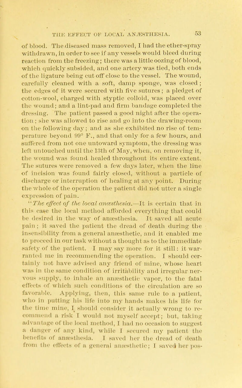 THE EFFECT OK LOCAL ANAESTHESIA. of blood. The.diseased mass removed, C had the ether-spray withdrawn, in order to see if any vessels would bleed during reaction from the freezing; there was a little oozing of blood, which quickly subsided, and one artery was tied, both ends of the ligature being cut off close to the vessel. The wound, carefully cleaned with a soft, damp sponge, was closed ; the edges of it were secured with five sutures ; a pledget of cotton-wool, charged with styptic colloid, was placed over the wound; and a lint-pad and firm bandage completed the dressing. The patient passed a good night after the opera- tion : she was allowed to rise and go into the drawing-room on the following day; and as she exhibited no rise of tem- perature beyond 99° F., and that only for a few hours, and suffered from not one untoward symptom, the dressing was left untouched until the 13th of May, when, on removing it, the wound Mas found healed throughout its entire extent. The sutures were removed a few days later, when the line of incision was found fairly closed, without a particle of discharge or interruption of healing at any point. During the whole of the operation the patient did not utter a single expression of pain. The effect of the local ancesthesia.—It is certain that in this case the local method afforded everything that could he desired in the way of aiiiesthesia. It saved all acute pain ; it saved the patient the dread of death during the insensibility from a general anaesthetic, and it enabled me to proceed in our task without a though! as to the immediate safety of the patient. I may say more for it still: it war- ranted me in recommending the operation. I should cer- tainly not have advised any friend of mine, whose heart was in the same condition of irritability and irregular ner- vous supply, to inhale an anaesthetic vapor, to the fatal effects f which such conditions of the circulation are so favorable. Applying, then, this same rule to a patient, who in putting- his life into my hands makes his life for the time mine, I should consider it actually wrong to re- commend a risk T would not myself accept; but, taking advantage of the local method, I had no occasion to suggest a danger of any kind, while I secured my patient the benefits of anasthesia. I saved her the dread of death from the effects of a general amesthetic; I saved her pos-