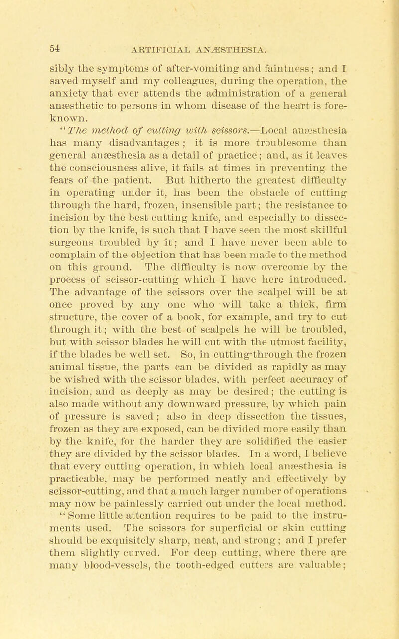 sibly the symptoms of after-vomiting and faintness; imd I saved myself and my colleagues, during the operation, the anxiety that ever attends the administration of a general anaesthetic to persons iu whom disease of the heart is fore- known. The method of cutting with scissors.—Local anaesthesia has many disadvantages ; it is more troublesome than general ansesthesia as a detail of practice ; and, as it leaves the consciousness alive, it fails at times in preventing the fears of the patient. But hitherto the greatest difficulty in operating under it, has been the obstacle of cutting through the hard, frozen, insensible part; the resistance to incision by the best cutting knife, and especially to dissec- tion by the knife, is such that I have seen the most skillful surgeons troubled by it; and I have never been able to complain of the objection that has been made to the method on this ground. The difficulty is now overcome by the process of scissor-cutting which I have here introduced. The advantage of the scissors over the scalpel will be at once proved by any one who will take a thick, firm structure, the cover of a book, for example, and try to cut through it; with the best of scalpels he will be troubled, but with scissor blades he will cut with the utmost facility, if the blades be well set. So, in cutting-through the frozen animal tissue, the parts can be divided as rapidly as may be wished with the scissor blades, with perfect accuracy of incision, and as deeply as may be desired; the cutting is also made without any downward pressure, by which pain of pressure is saved ; also in deep dissection the tissues, frozen as they are exposed, can be divided more easily than by the knife, for the harder they are solidified the easier they are divided by the scissor blades. In a word, I believe that every cutting operation, in which local anaesthesia is practicable, may be performed neatly and effectively by scissor-cutting, and that a much larger number of operations may now be painlessly carried out under the local method.  Some little attention requires to be paid to the instru- ments used. The scissors for superficial or skin cutting should be exquisitely sharp, neat, and strong; and I prefer them slightly curved. For deep cutting, where there are many blood-vessels, the tooth-edged cutters are valuable: